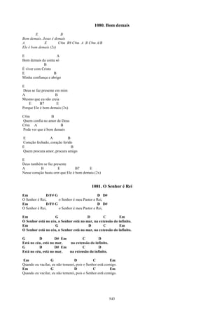 1080. Bom demais
        E              B
Bom demais, Jesus é demais
A            E        C#m B9 C#m A B C#m A/B
Ele é bom demais (2x)

E                     A
Bom demais da conta só
             B
É viver com Cristo
E                  B
Minha confiança e abrigo

E
Deus se faz presente em mim
A                    B
Mesmo que eu não creia
    E      B7         E
Porque Ele é bom demais (2x)

C#m              B
Quem confia no amor de Deus
C#m A                 B
Pode ver que é bom demais

E               A           B
Coração fechado, coração ferido
E                             B
Quem procura amor, procura amigo

E
Deus também se faz presente
A          B           E           B7     E
Nesse coração basta crer que Ele é bom demais (2x)


                                            1081. O Senhor é Rei
Em             D/F# G                         D D#
O Senhor é Rei,       o Senhor é meu Pastor e Rei,
Em             D/F# G                         D D#
O Senhor é Rei,       o Senhor é meu Pastor e Rei,

Em                  G                   D         C        Em
O Senhor está no céu, o Senhor está no mar, na extensão do infinito.
Em                  G                   D         C        Em
O Senhor está no céu, o Senhor está no mar, na extensão do infinito.

G         D          D# Em         C         D
Está no céu, está no mar,  na extensão do infinito.
G         D          D# Em         C         D
Está no céu, está no mar,  na extensão do infinito.

Em                G              D            C          Em
Quando eu vacilar, eu não temerei, pois o Senhor está comigo.
Em                G              D            C          Em
Quando eu vacilar, eu não temerei, pois o Senhor está comigo.




                                                        543
 