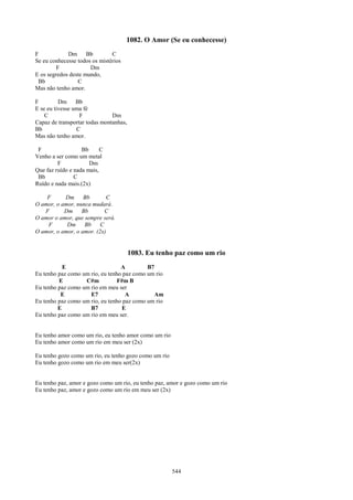 1082. O Amor (Se eu conhecesse)
F            Dm Bb             C
Se eu conhecesse todos os mistérios
         F            Dm
E os segredos deste mundo,
 Bb              C
Mas não tenho amor.

F         Dm Bb
E se eu tivesse uma fé
    C             F            Dm
Capaz de transportar todas montanhas,
Bb               C
Mas não tenho amor.

 F                 Bb      C
Venho a ser como um metal
         F            Dm
Que faz ruído e nada mais,
 Bb             C
Ruído e nada mais.(2x)

    F      Dm      Bb       C
O amor, o amor, nunca mudará.
   F       Dm     Bb        C
O amor o amor, que sempre será.
    F       Dm     Bb     C
O amor, o amor, o amor. (2x)


                                        1083. Eu tenho paz como um rio
           E                      A         B7
Eu tenho paz como um rio, eu tenho paz como um rio
         E         C#m           F#m B
Eu tenho paz como um rio em meu ser
          E          E7             A          Am
Eu tenho paz como um rio, eu tenho paz como um rio
         E           B7           E
Eu tenho paz como um rio em meu ser.


Eu tenho amor como um rio, eu tenho amor como um rio
Eu tenho amor como um rio em meu ser (2x)

Eu tenho gozo como um rio, eu tenho gozo como um rio
Eu tenho gozo como um rio em meu ser(2x)


Eu tenho paz, amor e gozo como um rio, eu tenho paz, amor e gozo como um rio
Eu tenho paz, amor e gozo como um rio em meu ser (2x)




                                                       544
 