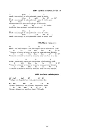 1087. Desde o nascer ao pôr-do-sol
A                   C#m        D                      E7
Desde o nascer ao pôr do sol, seja louvado o nome do Senhor.
A                   C#m        D        A/C#         Bm E7      A    (A7)
Desde o nascer ao pôr do sol, seja louvado o nome do Senhor Jesus.
 D            C#m              D             C#m
Proclamai a todos os povos a salvação que ele nos trouxe.
      D                C#m          Bm             E7 D C#m Bm
Rendei-lhe hinos de glória e louvor a Jesus salvador.

A                  C#m         D                   E7
Desde o nascer ao pôr do sol, seja louvado o nome do Senhor.
A                  C#m         D        A/C#       Bm E7        A
Desde o nascer ao pôr do sol, seja louvado o nome do Senhor Jesus.



                                           1088. Quem é este povo
D                            G               A7                      D
Quem é este povo, que povo é este, este é o povo que vai morar no céu. (BIS)
     G          A/G         F#m        Bm         Em         A7          D D7
Vai morar, vai morar, vai morar, vai morar, vai morar, vai morar lá no céu.
     G          A/G         F#m        Bm         Em         A7          D D7
Vai morar, vai morar, vai morar, vai morar, vai morar com Jesus lá no céu.

           D             G             A7                      D
Como é gostoso sentir o gozo com este povo que vai morar no céu.(BIS)
      G          A/G         F#m       Bm         Em          A7         D D7
Vai morar, vai morar, vai morar, vai morar, vai morar, vai morar lá no céu.
      G          A/G         F#m       Bm         Em          A7         D
Vai morar, vai morar, vai morar, vai morar, vai morar com Jesus lá no céu.


                                       1089. Você que está chegando
G7 Em7           Am7       D7              G7 D7
Você que está chegando, bem-vindo, seja bem-vindo! (2x)

G7 Em7               Am7         D7               G7       D7
Só estava faltando você aqui. Só estava faltando você, irmão
      G7      Em7     Am7       Cm        D7 G7          D7
Só estava faltando você aqui, bem-vindo à Celebração!




                                                        546
 