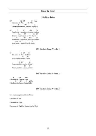 Sinal da Cruz

                                                  130. Deus Trino
D7                G G7            C Am
     Em nome do Pai,       e do Filho
              G        D7             G
     E do Espírito Santo, estamos aqui (2x)

G7          C         D7        Bm        Em
     Para louvar e agradecer, bendizer e adorar
              Am       D7             G G7
     Estamos aqui, Senhor, ao Teu dispor
            C          D7       Bm        Em
     Para louvar e agradecer, bendizer e adorar
          Am D7                    G
     Te aclamar, Deus Trino de Amor.


                                         131. Sinal da Cruz (Versão 1)
G                  D D7      G
     Em nome do Pai, e do Filho
                    D7      G
     E do Espírito Santo, Amém!

              D D7            G
     Amém, aleluia! Amém, aleluia!
                      D7      G
     Amém, aleluia! Aleluia, amém!


                                         132. Sinal da Cruz (Versão 2)
     C       Am       Dm
Em nome do Pai e do Filho
       G       G7      C (G7)
E do Espírito Santo, Amém! (2x)


                                         133. Sinal da Cruz (Versão 3)


Nós estamos aqui reunidos no Nome

Em nome do Pai

Em nome do Filho

Em nome do Espírito Santo. Amém! (2x)




                                                        55
 