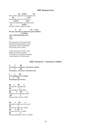 1099. Momento Novo
              Em B7(#5)              Em
Deus chama a gente pra um momento novo
     D7                      G7M
de caminhar junto com o Seu povo.
      Am7(4)               Em7
É hora de transformar o que não dá mais
  C7                 B7(#5)
Sozinho, isolado, ninguém é capaz

          E    D7              C#7 F#m7
Por isso vem entra na roda com a gente também,
                  C7 B7(#5)
você é muito importante. (2x)
 Em
Vem!

Não é possível crer que tudo é fácil
Há muita força que produz a morte
gerando dor, tristeza e desolação.
É necessário unir o cordão.

A força que hoje faz brotar a vida
habita em nós pela sua graça.
É ele quem nos convida pra trabalhar,
o amor repartir e as forças juntar.


                                  1100. Vem louvar... Vem louvar o Senhor
F      C       Bb
Vem louvar, vem louvar, vem louvar o Senhor
F      C       Bb
Vem louvar, vem louvar, vem louvar (2x)

F       C       Bb
Vem comigo louvar o Senhor
F     C      Bb
Seja do jeito que for (2x)


Bb     C      Bb       C
Seja parado, seja dançando
Bb               C
Seja sentado ou até pulando
Bb         C      Bb         C
Batendo os pés, batendo as mãos
 Bb               C
Olhe pro lado e abrace o irmão


Bb       C     Bb        C
Erguendo os braços pra lá e pra cá
Bb            C
Esse louvor nunca deve acabar
Bb       C Bb C
Abre um sorriso e o coração
Bb               C
Dos seus problemas Cristo é a solução



                                                    552
 