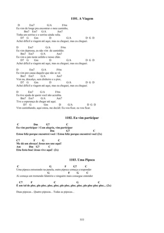 1101. A Viagem
 D          Em7             G/A           F#m
Eu vim de longe pra encontrar o meu caminho,
      Bm7 Em7          G/A           Am7
Tinha um sorriso e o sorriso ainda valia.
   D7 G          Gm           D              G/A              D G D
Achei difícil a viagem até aqui, mas eu cheguei, mas eu cheguei.

D         Em7              G/A            F#m
Eu vim depressa, eu não vim de caminhão.
   Bm7 Em7            G/A            Am7
Eu vim a jato neste asfalto e nesse chão.
   D7 G          Gm            D              G/A             D G D
Achei difícil a viagem até aqui, mas eu cheguei, mas eu cheguei.

D           Em7        G/A           F#m
Eu vim por causa daquilo que não se vê.
   Bm7 Em7            G/A            Am7
Vim nu, descalço, sem dinheiro e o pior,
   D7 G          Gm           D              G/A              D G D
Achei difícil a viagem até aqui, mas eu cheguei, mas eu cheguei.

D          Em7       G/A           F#m
Eu tive ajuda de quem você não acredita.
    Bm7 Em7          G/A             Am7
Tive a esperança de chegar até aqui.
      D7 G              Gm            D     G/A               D G D
Vim caminhando, aqui estou, me decidi: Eu vou ficar, eu vou ficar.


                                             1102. Eu vim participar
C              Dm        G7                C
Eu vim participar / Com alegria, vim participar
                             Dm            G7                     C
Estou feliz porque encontrei você / Estou feliz porque encontrei você (2x)

C7             F       G            C
Me dá um abraço! Jesus nos une aqui!
Am          Dm G7           C
Eita festa boa! Jesus vive aqui! (2x)


                                                 1103. Uma Pipoca
C                          G              F      G7        C
Uma pipoca estourando na panela, outra pipoca começa a responder
                          G                 F       G       C
Aí começa um tremendo falatório e ninguém mais consegue entender

  C7        F                     C                    G                   C
É um tal de ploc, plo ploc, ploc, ploc, plo ploc, ploc, ploc, plo ploc ploc ploc... (2x)

Duas pipocas... Quatro pipocas... Todas as pipocas...




                                                           553
 