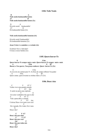 1104. Nzile Nzulo
 D                       A
Nzile nzulu itunkuendila batata
A7                       D
Nzile nzulu itunkuendila batata (2x)

D              A
Eh nzile nzulu! Itunkuendila!
A7                 D
Eh itunkuendila batata (2x)


Nzile nzulu itunkuendila bamama (4x)

Eh nzile nzulu! Itunkuendila!
Eh itunkuendila bamama (2x)

Jesus Cristo é o caminho e a verdade (4x)

O aleluia! Ele é o Salvador!
É Jesus o nosso Senhor (2x)


                                            1105. Quero louvar-Te
         E                                 C#m
Quero louvar-Te sempre mais e mais Quero louvar-Te sempre mais e mais
   A                     F#m                     E   B7
Buscar o Teu querer, Tua graça conhecer. Quero louvar-Te (2x)

    E                             C#m
As aves do céu cantam para Ti. As feras do campo refletem Teu poder
  A            F#m                      E     B7
Quero cantar, quero levantar as minhas mãos a Ti (2x)


                                              1106. Deus é dez
  C                F       G7 C
Venha viver uma grande emoção
              F       G7     Am
E sentir no peito uma explosão
                F                 G
Um amor verdadeiro Ele quer te dar
C              F      G7 C
Vale a pena abrir o coração
                 F       G7     Am
E deixar Deus viver junto com você
                     F
Ele é grande, Ele é tudo, Ele é mais
      G
Deus é dez!

        C       F G7
Deus é dez pra mim
        C        F G7
Deus é dez pra você
       Am             F
Deus é dez pra todos nós
       G7
Deus é dez!
                                                      554
 