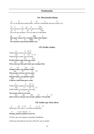 Penitenciais

                                           134. Misericórdia Infinita
  A           D                   A       D              E                 A
 Pai, eu vim aqui pra te pedir perdão / Contrito e arrependido está meu coração. (2x)

  D     E           A       D       E            F#m
 Pai eu sei que eu errei / Pai eu sei que eu te magoei /
  D     E           A         D      E             F#m
 Pai eu sei que eu pequei / Pai eu sei que eu te machuquei.

 D            E                     F#m         A
 Mas agora te peço, Pai, as minhas culpas todas apagai /
 D      E             A       F#m           A
 Me ressuscita, misericórdia infinita. (2x)


                                              135. Perdão, Senhor
          C              F G7 C
Perdão Senhor, tantos erros cometi
         Em            F      G7 C C7
Perdão Senhor, tantas vezes me omiti
          F             G7          Em
Perdão Senhor, pelos males que causei
       Am         Dm           G7           C
Pelas coisas que falei, pelo irmão que eu julguei (bis)

   F        G7        Em       Am
Piedade Senhor, tem piedade Senhor,
       Dm         G7            C   C7
Meu pecado vem lavar com seu amor.
   F       G7         Em       Am
Piedade Senhor, tem piedade Senhor,
   Dm          G7             C
E liberta a minh’alma para o amor

        C              F      G7 C
Perdão Senhor, porque sou tão pecador
        Em           F        G7 C C7
Perdão Senhor, sou pequeno e sem valor.
              F             G7
Mas mesmo assim Tu me amas
        Em         Am           Dm      G7            C     C7
Quero então te entregar meu coração, suplicar o Teu perdão.


                                         136. Senhor que vieste salvar
  C          G7     C C7        F         G C C7
Senhor que vieste salvar os corações arrependidos

   F        C Am Dm G7 C
Piedade, piedade, piedade de nós! (2x)

Ó Cristo, que vieste chamar os pecadores humilhados

Senhor que intercedei por nós junto a Deus Pai, que nos perdoa


                                                          56
 