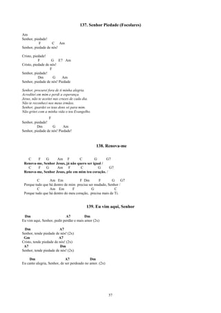 137. Senhor Piedade (Focolares)

Am
Senhor, piedade!
           F       C Am
Senhor, piedade de nós!

Cristo, piedade!
           F        G E7 Am
Cristo, piedade de nós!
                   F
Senhor, piedade!
           Dm        G    Am
Senhor, piedade de nós! Piedade

Senhor, procurei fora de ti minha alegria.
Acreditei em mim e perdi a esperança.
Jesus, não te aceitei nas cruzes de cada dia.
Não te reconheci nos meus irmãos.
Senhor, guardei os teus dons só para mim.
Não gritei com a minha vida o teu Evangelho.
                 F
Senhor, piedade!
          Dm        G      Am
Senhor, piedade de nós! Piedade!



                                                 138. Renova-me

   C    F    G      Am F          C         G      G7
 Renova-me, Senhor Jesus, já não quero ser igual /
   C    F    G      Am F           C          G     G7
 Renova-me, Senhor Jesus, põe em mim teu coração. /

         C       Am Em              F Dm         F       G     G7
 Porque tudo que há dentro de mim precisa ser mudado, Senhor /
         C       Am Em          F           G              C
 Porque tudo que há dentro do meu coração, precisa mais de Ti.


                                          139. Eu vim aqui, Senhor

 Dm                          A7          Dm
Eu vim aqui, Senhor, pedir perdão e mais amor (2x)

 Dm                      A7
Senhor, tende piedade de nós! (2x)
 Gm                      A7
Cristo, tende piedade de nós! (2x)
 A7                       Dm
Senhor, tende piedade de nós! (2x)

    Dm                       A7              Dm
Eu canto alegria, Senhor, de ser perdoado no amor. (2x)




                                                          57
 