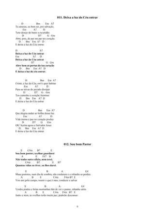 011. Deixa a luz do Céu entrar
     D              Bm       Em A7
Tu anseias, eu bem sei, por salvação,
       Em        A7        D
Tens desejo de banir a escuridão.
      D               D7       G Gm
Abre, pois, de par em par teu coração.
   D      Bm Em A7 D
E deixa a luz do Céu entrar.

D                     A7
Deixa a luz do Céu entrar
Em              A7    D
Deixa a luz do Céu entrar
               D7            G Gm
Abre bem as portas do teu coração
   D     Bm Em A7 D
E deixa a luz do céu entrar.


          D             Bm Em A7
Cristo, a luz do Céu, em ti quer habitar
         Em        A7         D
Para as trevas do pecado dissipar
        D         D7     G Gm
Teu caminho e coração iluminar
    D      Bm Em A7 D
E deixa a luz do Céu entrar


      D               Bm     Em A7
Que alegria andar ao brilho dessa luz.
       Em             A7         D
Vida eterna e paz no coração produz
      D         D7      G     Gm
Oh! Aceita agora o Salvador Jesus
   D     Bm Em A7 D
E deixa a luz do Céu entrar.




                                               012. Sou bom Pastor
    E     C#m      B7           E
Sou bom pastor; ovelhas guardarei
     A           E       F#7 B
Não tenho outro ofício, nem terei.
        C#m        B7             E B7
Quantas vidas eu tiver, eu lhes darei.

         E                   B             A                   G#
Maus pastores, num dia de sombra, não cuidaram e o rebanho se perdeu.
    A          B       E            C#m      F#m B7 E
Vou sair pelo campo, reunir o que é meu, conduzir e salvar.

         E                  B            A                   G#
Verdes prados e belas montanhas hão de ver o pastor, rebanho atrás.
         A        B       E         C#m F#m B7 E
Junto a mim, as ovelhas terão muita paz; poderão descansar.



                                                         6
 