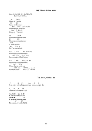 148. Diante do Teu Altar
Intro.: D Gm/D D D5+ Bm7 F#m7 G
         Bm7 F#m7 G A4 A

 D9         Gm/D
Diante do Teu altar
 D9        D5+
Venho me derramar
     Bm7 F#m7 G7+ F#7/5+
Pois eu sei que nada sou
   Bm7 A D5+/E
Longe do Teu amor

D9         Gm/D
Mesmo assim Tu me amas
D9         D5+
Mesmo assim me alcanças
 Em7
A minha miséria
 G      G/A A
Em Tua misericórdia

D/F# G A/G           Bm A/B Bm
Eu reconheço, és o meu Deus
    Em7 G/A         D7+ D7/9
Eu reconheço, só Tu é Senhor

D/F# G A/G          Bm A/B Bm
Eu reconheço, és o meu Deus
     Em7       G/A
Minha alegria, minha paz
       D/F# G A       D/F# G A (A G)
Meu bem querer        D/F# G A Em7 A4




                                             149. Jesus, venho a Ti

 G           D     C           Am        G    D
Jesus hoje venho a Ti, para entregar-te meu coração (2x)

C     G     C     D
Ajuda-me! Abraça-me! (2x)

Am G C      Am G D
E cura-me! Liberta-me!
Am G C              G
E salva-me! Em teu amor
         C      D7
Em teu amor, Senhor! (2x)




                                                           60
 