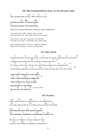 150. Mãos Ensanguentadas de Jesus / Ao Teu lado quero andar
 F                       Gm      C       C7          F
 Mãos ensanguentadas de Jesus / Mãos feridas lá na cruz!

              F7    Bb          Gm
 Vem tocar em mim / Vem tocar em mim
 C                              F
 Vem tocar em mim / Vem, Senhor Jesus

 Mãos que as crianças abençoaram / Mãos que os pães multiplicaram

 Ao teu lado quero andar / Sempre mais a te amar
 Cada dia que eu orar / Seja assim, meu Jesus, seja assim

 Eu sou fraco e sem vigor / Sem Jesus, meu Salvador
 Tira todo o meu valor / Ao Teu lado, Jesus, quero andar

 Nesse mundo aterrador / Se eu cair, ninguém se importa
 Quem está em meu favor / É Jesus, o meu protetor


                                                 151. Tudo é do Pai
       C               G              Am          F                       Dm          G             G7
 Eu pensei que podia viver por mim mesmo / eu pensei que as coisas do mundo não iriam me derrubar. /
     C                         Am         F                        G G7
 O orgulho tomou conta do meu ser, e o pecado devastou o meu viver. /
        F              G                     C              F             G         C      C7
 Fui embora, disse ao Pai: - Dá-me o que é meu! Dá-me a parte que me cabe da herança! /
          F             G        C           Am               F               G             C    G7
 Fui pro mundo, gastei tudo, me restou só o pecado. E hoje eu sei que nada é meu, tudo é do Pai.

             C            G           Am
 Tudo é do Pai! Toda honra e toda a glória,
    G       F          Dm              G      G7
 é dele a vitória, alcançada em minha vida.
             C             G      Am
 Tudo é do Pai! Se sou fraco e pecador,
              G              F
 bem mais forte é o meu Senhor,
           G7           C     G7 (2ª vez): F Fm C
 que me cura por amor! (2x)


                                                   152. Via Sacra
  Am          Em               Dm                     E
Senhor, pela tua paixão, no abandono da cruz, tem piedade de nós.
 Am                            Em                      Dm           E
Jesus, pelo sangue jorrado do teu coração, pelo teu sacrifício misericórdia.

Am           F           G           E      Am
Deus santo, Deus forte, Deus imortal e de poder.
Am                F                    G         E   Am
Nós te adoramos, te bendizemos, te glorificamos, ó Senhor. (2x)

      F           G          F         G         E
Deus Pai, vos ofertamos, o corpo e o sangue de Cristo,
     Am           Em           F                  E
sua alma e sua divindade em expiação de nossos pecados.

                                                           61
 