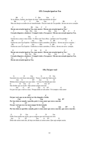 155. Coração igual ao Teu


         Bb       C                   F Dm           Gm          C
 Se tu olhares, Senhor, pra dentro de mim / nada encontrarás de bom /
      Bb             C        F        Dm         Gm             F           Bb              C
 Mas um desejo eu tenho de ser transformado / Preciso tanto do Teu perdão / dá-me um novo coração.

   F                        Bb    Gm      C     F                       Bb
 Dá-me um coração igual ao Teu, meu mestre / Dá-me um coração igual ao Teu /
    C                Am Dm Am                      Dm       Gm         Bb     C       F
 Coração disposto a obedecer / Cumprir todo o Teu querer / Dá-me um coração igual ao Teu.

     C                   Dm         C                        F
 Ensina-me a amar o meu irmão / A olhar com Teus olhos, / perdoar com Teu perdão /
  Bb            C             Am          Dm              C Bb                C       F
 Enche-me com Teu Espírito / Endireita os meus caminhos, oh Deus, / dá-me um novo coração. /
  Bb            C             Am          Dm             C Bb                C      D
 Enche-me com Teu Espírito / Endireita os meus caminhos, ó Deus, / dá-me um novo coração.

   G                        C Am         D      G                       C
 Dá-me um coração igual ao Teu, meu mestre / Dá-me um coração igual ao Teu /
   D                 Bm Em      Bm                 Em       Am        C      Em      D
 Coração disposto a obedecer / Cumprir todo o Teu querer / Dá-me um coração igual ao Teu.
 Am           C       D      G
 Dá-me um coração igual ao Teu.




                                                156. Foi por você


     G               D         Em              G           D Em
Encontrei-me com Jesus num jardim / Nunca vi nada tão lindo assim
          Am      G               D7       Am           G         D
Minhas dores entreguei em suas mãos / E Jesus foi falando pra mim
G              D     Em      G           D          Em E7
Das feridas que eu recebi / Não saíram sangue nem dor
         Am         G      D7             Am       G D7                     G
Foi por isso que o mal eu venci / Porque delas só saía amor / Foi sempre o meu amor


                           G7                     C
Foi por você, que eu me deixei ser tão chagado e ferido
            Cm               G              Em                     Am D7
Por isso sinta-se amado e querido, pois é o meu amor que cura a sua dor
     G                G7                      C
Foi por você que na cruz meu sangue foi derramado
           Cm                G                Em                    Am        D7         G
Por isso sinta-se querido e amado, pois é o meu amor que cura a sua dor, que cura a sua dor.


 G             D       Em             G              D         Em
Então Jesus pediu-me assim, que as mágoas que estivessem em mim
 Am          G        D7               Am         G     D7              G
Delas não saísse mais dor, de hoje em diante só saísse amor. Que seja sempre assim.




                                                         63
 