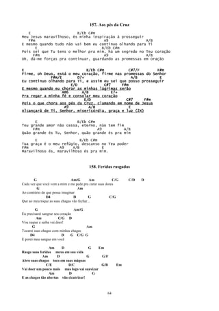 157. Aos pés da Cruz
   E                     B/Eb C#m
Meu Jesus maravilhoso, és minha inspiração à prosseguir
   F#m                               A9                 A/B
E mesmo quando tudo não vai bem eu continuo olhando para Ti
       E                            B/Eb C#m
Pois sei que Tu tens o melhor pra mim, há um segredo no Teu coração
     F#m                             A9                 A/B
Oh, dá-me forças pra continuar, guardando as promessas em oração


E                             B/Eb C#m             C#7/F     F#m
Firme, oh Deus, está o meu coração, firme nas promessas do Senhor
             F#m/E        D7+                        A/B      E
Eu continuo olhando para Ti, e assim eu sei que posso prosseguir
                      E/D              C#7     F#m
E mesmo quando eu chorar as minhas lágrimas serão
                  Am6       A/B            E7+
Pra regar a minha fé e consolar meu coração
                             E/D                 C#7     F#m
Pois o que chora aos pés da Cruz, clamando em nome de Jesus
                   A9          A/B                 E
Alcançará de Ti, Senhor, misericórdia, graça e luz (2X)

      E                  B/Eb C#m
Teu grande amor não cessa, eterno, não tem fim
     F#m                          A9           A/B
Quão grande és Tu, Senhor, quão grande és pra mim

      E                    B/Eb C#m
Tua graça é o meu refúgio, descanso no Teu poder
F#m              A9    A/B          E
Maravilhoso és, maravilhoso és pra mim.



                                         158. Feridas rasgadas

       G                        Am/G        Am           C/G   C/D   D
Cada vez que você vem a mim e me pede pra curar suas dores
         G                         Am
Ao contrário do que possa imaginar
                D4               D         G           C/G
Que ao meu toque as suas chagas vão fechar...

         G                        Am/G
Eu precisarei sangrar seu coração
         Am              C/G D
Vou raspar e saiba vai doer!
      G                                Am
Tocarei suas chagas com minhas chagas
     D4                    D     G C/G G
E porei meu sangue em você

                 Am     D                G   Em
Rasgo suas feridas mexo em sua vida
             Am       D                 G     G/F
Abro suas chagas toco em suas mágoas
               C/E          D/C               G/B         Em
Vai doer um pouco mais mas logo vai suavizar
                 Am         D              G
E as chagas tão abertas vão cicatrizar!



                                                     64
 