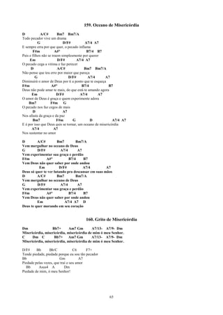 159. Oceano de Misericórdia
D            A/C#        Bm7 Bm7/A
Todo pecador vive um drama
           G                D/F#          A7/4 A7
E sempre erra por que quer, o pecado inflama
       F#m             A#°                 B7/4 B7
Pais e filhos não se traem simplesmente por querer
     Em                  D/F#       A7/4 A7
O pecado cega a vitima e faz perecer
      D                  A/C#            Bm7 Bm7/A
Não pense que teu erro por maior que pareça
         G                     D/F#         A7/4      A7
Diminuirá o amor de Deus por ti a ponto que te esqueça
F#m                 A#°                 B7/4             B7
Deus não pode amar te mais, do que está te amando agora
       Em               D/F#           A7/4      A7
O amor de Deus é graça e quem experimente adora
    Bm7             F#m G
O pecado nos faz cegos de mais
       D                    A7
Nos afasta da graça e da paz
       Bm7              F#m       G          D             A7/4 A7
E é por isso que Deus quis se tornar, um oceano de misericórdia
       A7/4           A7
Nos sustentar no amor

D        A/C#         Bm7        Bm7/A
Vem mergulhar no oceano de Deus
G        D/F#           A7/4      A7
Vem experimentar sua graça e perdão
F#m            A#°           B7/4    B7
Vem Deus não quer saber por onde andou
          Em           D/F#          A7/4          A7
Deus só quer te ver lutando pra descansar em suas mãos
D        A/C#         Bm7        Bm7/A
Vem mergulhar no oceano de Deus
G        D/F#           A7/4      A7
Vem experimentar sua graça e perdão
F#m            A#°           B7/4    B7
Vem Deus não quer saber por onde andou
         Em               A7/4 A7 D
Deus te quer morando em seu coração


                                        160. Grito de Misericórdia
Dm                Bb7+       Am7 Gm        A7/13- A7/9- Dm
Misericórdia, misericórdia, misericórdia de mim ó meu Senhor.
C     Dm C         Bb7+     Am7 Gm         A7/13- A7/9- Dm
Misericórdia, misericórdia, misericórdia de mim ó meu Senhor.

D/F#     Bb      Bb/C             C6     F7+
Tende piedade, piedade porque eu sou tão pecador
Bb                      Gm            A7
Piedade pelas vezes, que traí o seu amor
  Bb      Asus4 A           Dm
Piedade de mim, ó meu Senhor!




                                                       65
 