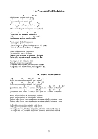 161. Pequei, meu Pai (Filho Pródigo)

   C                G            Am C7
Quanto tempo eu passei longe de Ti
   F             G           C C7
Pensei que não voltava mais aqui
  F          G              C           Am
Tentei te esquecer, longe de ti não consegui
        Dm              G               C7
Não encontrei aquele amor que existe aqui (2x)

  F        G            C        Am
Pequei, meu pai, podes até me castigar
 Dm            G7           C    (C7) (G7)
Voltei porque aqui é o meu lugar (2x)

Pensei que era tão fácil te esquecer
Minha vida era luxo e prazer
Com os amigos eu gastei a minha herança que herdei
Longe de ti só me esnobei, não fui feliz (2x)

Deixei sozinho meu pai e meu irmão
Fui ao mundo à procura de ilusão
Quando tudo terminou, só encontrei o desamor
Então voltei meu pai, pequei, peço perdão (2x)

Nos braços do meu pai eu me atirei
De joelhos implorei o seu perdão
Meu irmão não entendeu, enciumado me ofendeu
Meu pai chorou, me abençoou, me deu perdão (2x)



                                       162. Senhor, quem entrará?
  D           Bm           Em A7           D     A7
Senhor, quem entrará no santuário pra te louvar?
  D           Bm           Em A7           D     D7
Senhor, quem entrará no santuário pra te louvar?
                     G A                D Bm            Em A7          D D7
Quem tem as mãos limpas e o coração puro / quem não é vaidoso, e sabe amar
                     G A                D Bm            Em A7          D
Quem tem as mãos limpas e o coração pura / quem não é vaidoso, e sabe amar

Senhor, eu quero entrar no santuário pra te louvar
Senhor, eu quero entrar no santuário pra te louvar
Ó dá-me mãos limpas, e um coração puro, arranca a vaidade, ensina-me a amar
Ó dá-me mãos limpas, e um coração puro, arranca a vaidade, ensina-me a amar

Senhor, já posso entrar no santuário pra te louvar
Senhor, já posso entrar no santuário pra te louvar
Teu Sangue me lava, Teu Fogo me queima, o Espírito Santo inunda meu ser
Teu Sangue me lava, Teu Fogo me queima, o Espírito Santo inunda meu ser




                                                       66
 