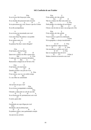 165. Confissão de um Traidor

         A                   F#m                               F#m                 E
Se eu tivesse tido forças pra voltar                    É tão sofrido, ah é tão sofrido
         A                           F#m                            Em         A7           D
Se as moedas não pesassem tanto em mim                  Não ter a chance de olhar uma outra vez
            D            A            D         A              Dm                          A F#m
Se eu procurasse por você, fizesse o que fez Cirineu    Pedir perdão e no entrelaço de um abraço
                   E7                                             D               Bm         E        E7
Se eu lhe acompanhasse                                  Chorar a dor de não ter sido o seu amigo até o fim

         A                                                     F#m                E
Se eu tivesse me encontrado com você                    É tão sofrido, ah é tão sofrido
             F#m                                                  Em            A7      D
Com outro beijo lhe pedisse o seu perdão                Trazer na boca o gosto da condenação
         D         A                                              Dm                      A F#m
Se ao menos outra vez                                   Nó na garganta e o desejo inconfessado...
      D          A              E7
Eu pudesse lhe dizer: muito obrigado!                                D E7            A F#m
                                                        Que se eu pudesse voltar no tempo
                                                                 D           E7       A F#m
        F#m             E                               Lhe encontraria e subiria com você
É tão bonito, ah é tão bonito                                       D E7            A F#m
               Em         A7             D              Que se eu pudesse fazer de novo
Quem tem a chance de olhar a quem traiu                            D        E7             D Dm A
            Dm                      A F#m               Mudar a história eu morreria com você.
E ainda que seja no momento derradeiro
        D          Bm         E           E7
Reencontrar a alegria de ser fiel até o fim

       F#m               E
É tão bonito, ah é tão bonito
           Em           A7      D
Quando recordo o seu jeito de viver
        Dm                         A F#m
O seu sorriso, sua voz, seu ombro amigo
         D            Bm
E o seu olhar me sustentando


        E               E7
Até na hora em que o trai!
         A                     F#m
Se eu tivesse acompanhado a multidão
             A                        F#m
Chorado a culpa junto ao colo de sua mãe
          D       A          D           A
Se eu ficasse por ali, permanecesse com você
             E7
E assim, quem sabe

    A
Estendendo um copo d'água pra você
    F#m
Dividindo a dor da última lição
      D       A                D      A
Eu pudesse refazer, meu quebrantado coração
            E7
Aos pés do seu calvário




                                                       68
 