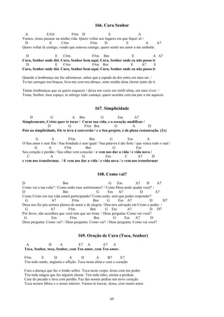 166. Cura Senhor
 A              E/G#            F#m D                   E                   A
Vamos, Jesus passear na minha vida. Quero voltar aos lugares em que fiquei só /
 D                E       C#m                F#m     D               E          A      A7
Quero voltar lá contigo, vendo que estavas comigo, quero sentir teu amor a me embalar.

  D                E    C#m              F#m Bm                 E            A A7
Cura, Senhor onde dói. Cura, Senhor bem aqui. Cura, Senhor onde eu não posso ir
  D                E    C#m              F#m Bm                E      A7      E
Cura, Senhor onde dói. Cura, Senhor bem aqui. Cura, Senhor onde eu não posso ir

Quando a lembrança me faz adormecer, sabes que a espada da dor entra em meu ser. /
Tu me carregas nos braços, leva-me com teu abraço, sinto minha alma chorar junto de ti.

Tantas lembranças que eu quero esquecer / deixa um vazio em minh’alma, em meu viver. /
Toma, Senhor, meu espaço, te entrego todo cansaço, quero acordar com tua paz a me aquecer.


                                               167. Simplicidade
     D            G             A Bm               G         Em          A7
Simplesmente, Cristo quer te tocar / Curar tua vida, e o coração modificar /
                D             G         F#m Bm             G            A        D
Pois na simplicidade, Ele te leva à conversão / e o Seu projeto, é de plena restauração. (2x)

        G          A          F#m         Bm            G           Em           A
O Seu amor é sem fim / Sua bondade é sem igual / Sua palavra é tão forte / que vence todo o mal /
        G        A         F#m          Bm                G                Em
Seu coração é perdão / Seu olhar vem consolar / e vem nos dar a vida / e vida nova /
   C              A                   G               Em          C         A7       D
e vem nos transformar. / E vem nos dar a vida / e vida nova / e vem nos transformar


                                                168. Como vai?
D                          Bm                              G    Em         A7     D    A7
Como vai a tua vida? / Como estão teus sentimentos? / Como Deus pode ajudar você? /
D                          Bm                     G       Em A7               D       A7
Como Cristo em tua vida estará participando? Como estás, será que podes responder?
  G                A7            F#m           Bm         G      Em A7              D       D7
Deus nos fez pra sermos plenos de amor e de alegria / Deu-nos salvação em Cristo e poder. /
  G                A7         F#m            Bm          G Em          A7           D D7
Por favor, não acredites que você tem que ser triste. / Deus pergunta: Como vai você?
 G                 Em          F#m              Bm            G      Em A7          D
Deus pergunta: Como vai? / Deus pergunta: Como vai? / Deus pergunta: Como vai você?


                                    169. Oração de Cura (Toca, Senhor)
  A             D      A          E7 A         E7    A
 Toca, Senhor, toca, Senhor, com Teu amor, com Teu amor.

 F#m        E       D          A       D         A      B7       E7
 Tira todo medo, angústia e aflição. Toca nesta alma e cura o coração

 Cura a doença que faz o irmão sofrer. Toca neste corpo, Jesus com teu poder.
 Tira toda mágoa que faz alguém chorar. Tira todo ódio, ensina a perdoar.
 Cura do pecado e lava com perdão. Faz das nossas pedras um novo coração.
 Toca nossos lábios e o nosso interior. Vamos te louvar, Jesus, com muito amor.



                                                         69
 