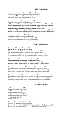 013. Caminhada
            C            Am          Dm          G7
Alguém chama, Ele me ama e me conduz e me quer feliz.
     C         Am         Dm           G7          C7
Ele fala, só escuto, paro mudo e o que Ele me diz:

           F        G7                     Em
Vem me seguir, que eu caminho junto com você ao fim.
 Am           A7          Dm          G7                        Gm       C7
Depois da caminhada, você é feliz se deixa todas coisas só por mim, por mim.
           F          G7                            Em
Vem me seguir, que o meu caminho é o da porta estreita, sim,
 Am          A7           Dm        G7                         F    G7    C
Porém, ao acabar junto de mim, você vai entender por que é bom, é bom servir.

     C           Am         Dm        G7
Ele quer uma resposta todo dia de você irmão.
    C           Am           Dm             G7     C7
É difícil a caminhada e por isso ele lhe estende a mão.


                                                014. Compromisso
F             Am             Bb             C7
Lá - la - la - ia - la - la - ia - la - la - ia - a
F                        Am                      Bb      C7
Nas montanhas resplandece a glória de Deus, a glória de Deus.
F                     Am                            Bb          C7
O sol brilha nas colinas. Meu coração também brilha de amor por Jesus.

Fm              C#                   Eb         Fm
Como um pássaro quero pousar nas mãos do Senhor.
               C#         Eb         Fm           C# Eb         F
Pequeno pássaro, sempre cantar seu louvor. Aleluia, aleluia, aleluia.

F                             Am            Bb                  C7
Minha vida, Jesus, entreguei a Ti. Me comprometi: entregar por amor.
F                              Am                   Bb               C7
Vem, Senhor, confirmar essa decisão de morrer pelo irmão, se preciso for.

F                     Am                         Bb                    C7
Dá-me a graça da fidelidade. Que eu caminhe na verdade, com amor no coração:
F                     Am                         Bb               C7
Assumindo o compromisso que eu fiz com Jesus Cristo e com meus irmãos.


                                                015. Livre Acesso
   G                      D/G
Eu abro as portas do meu coração,
   Am                  D
Te dou livre acesso Senhor.
   G                      D/G
Eu abro as portas do meu coração,
   Am Am/G D/F# D
Te dou livre acesso.

C         D         Em C D             Em
Pois com teu braço forte realizas prodígios,
C        D          G     D/F# Em (1ª vez Am Am/G            D) (2ª vez Am D G )
Pois com teu braço forte Senhor              me ergues do chão. (2x)

                                                          7
 
