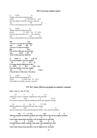 170. Cura-me, Senhor Jesus!

G        Cm/G                   G
Senhor, estou nesse momento aqui,
Cm/G                   G D/F# Em D A/C#
Por tuas chagas vou pedir, cura-me, cura-me!
Am                             D4            D
E lava o meu passado com teu sangue derramado!

G        Cm/G                G
Senhor, ainda dói dentro de mim,
Cm/G                G D/F# Em D A/C#
Os erros que eu cometi, cura - me, cura-me!
Am                            D4          D
E lava o meu passado com teu sangue derramado!

Bm                       Em
Vem ser a voz que me aconselha,
Am         Am/G        D4    D
Vem ser o ar que eu respiro
Bm                       Em
Pois Tu És o Pão que me sustenta,
Am           Am/G       D4    G
Tu És o Deus que me alimenta

G     D/F# C         D/C      G/B D
Cura-me Senhor, Cura-me Senhor
 A4               A        F7+ D
E enxuga minhas lágrimas de dor!
G D/F#       C       D/C       G/B Em
Cura-me Senhor, Cura-me Senhor
Am           D              G       Cm/G
E me devolve a vida com o Teu amor

G        Cm/G                G
Senhor, ferido estou diante de Ti
Cm/G               G D/F# Em D A/C#
E de joelhos vou pedir, cura-me, cura-me!


                         171. Por Amor (Morreu pregado no madeiro romano)
Intro.: Am G / Am G7 (2x)

       C9             F           G                C9
Ferido por cravos e espinhos, chagado por meus pecados.
    Am7                Em                    F              G4 G
Sou eu com a lança na mão do soldado que feriu Seu Sagrado Coração.

   C9                F        Am G              C9 G/B
Despido diante dos olhos da mãe que tanto o amou.
    Am7              Em7                        F                      G
Sou eu o beijo que O traiu, toda dor que Ele sentiu, a cruz que Ele carregou.

           Am      F    G Em                  Am                F      G
Morreu pregado no madeiro romano, por mim sofreu a dor de um simples humano.
     F                      C             F            E
E por amor tomou meus pecados e me fez digno de ter salvação.
       Am          F     G Em           Am          F      G
Crucificado por minha rejeição como uma rosa esmagada no chão.
     F                      C             F            E
E por amor tomou meus pecados e me fez digno de ter salvação.
                                                           70
 