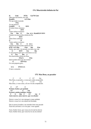 174. Misericórdia Infinita do Pai

D         Gm6            D7(9)     Gm7M Gm6
Olha para tua história, tua vida
D(add9)                   A/C# Bm
Por que ainda te prende
           F#m
Ao que passou?
G(add9)         G           D/F#
Se tantos hinos cantamos
G                  D/F#
Tantos salmos recitamos
   Em       Bm G              Em A4 A D(add9)/F# D/F#
Falando da misericórdia infinita do Pai
G                D/F#
tantos hinos cantamos
G                  D
Tantos salmos recitamos
   Em       Bm C              G A4 A
Falando da misericórdia infinita do Pai
D7M A/C# Bm                F#m     Bm         F#m
Saibas, que todo o teu pecado, em toda a tua vida
     G           D/F#         Em         Bm
É uma pequena gota que se derramou no mar
    G     Em          Bm A
Da misericórdia infinita de Deus
                F#m G            F#m
Quem poderá dizer que ela existiu?
      G            D/F# Em
Foi uma pequena gota...

  G/A        D7(9) G/A
O mar a consumiu


                                         175. Meu Deus, eu pecador
     C         G                C G7          Am
Meu Deus, eu pecador, a vossos pés venho arrependido
     C             G             C G7          Am
Meu Deus, o vosso amor, a fé em vós daí compadecido.

  C       C7            F
Perdoai, Senhor, por piedade
  G7                C      Am
Perdoai a minha maldade, Senhor.
 C       G     Dm C          G7       Am C
Antes morrer, antes morrer, que vos ofender

Deixei a vossa Lei e me entreguei a tanta maldade
Deixei a vossa Lei e me afastei da felicidade.

Que eu possa já mudar e me emendar deste meu pecado
Fazei-me converter e só viver para vosso agrado.

Fazei, Senhor Jesus, que vossa cruz do mal me desvie
Fazei, Senhor Jesus, que vossa luz no céu me alumie!




                                                       72
 