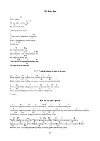 176. Todo Teu

G             G7
Quero colocar
                      C FC
Em tuas mãos a minha vida.
     G              G7
Me deixar remodelar
                    C
Como um vaso do oleiro.

D                               Am
O meu coração ponho hoje em teu altar
D                              C
Minha vida está pronta pra recomeçar
        D D7
Ao lado teu

        G            Em
Ser todo teu, inteiro teu
       C             Am        D D7
Quero ajuntar cada pedaço do meu ser.
        G            Em
Ser todo teu, inteiro teu
          Am             C        D
Quero de dar os meus pedaços para que
                        G
Um vaso novo eu possa ser.


                                  177. Tende Piedade de nós, ó Senhor
 F       C       C7      F            Bb     C7         F
Tende piedade, tende piedade, tende piedade de nós, ó Senhor
        C        C7     F                   Bb           C7      F
Tende piedade, tende piedade, vosso povo é santo, mas também é pecador

F       Bb                  F              Bb        F     C7     F
Vosso coração de Pai sabe perdoar. Vosso coração de Filho sabe perdoar
F       Bb                  F             C7            F
Vosso coração de Deus consolador, sabe perdoar, sabe perdoar.

Ô ô ô ô ô...


                                          178. Só Tu tens o poder
    C            G7        Am          F        Dm G         C          F          G
Só Tu tens o poder de converter e perdoar um coração / Somente o Teu amor tem tal poder
     C           F                 G        C          F              G             C       G7             C
De tocar um coração que andou errado / Livrar um pecador do seu pecado / Dar novo rumo ao coração que se perdeu
      Am          Em               G7             C      G7      C
Se libertaste o coração de tanta gente / também podes libertar o meu.

    C    G7           Am                 F    Dm G7           C       F                G
Não há religião sem conversão / Não há Igreja sem perdão / Só pode confessar que te encontrou
  C           F        G         C            F        G           C                G7             C
Aquele que admite que pecou / Depois pediu perdão e perdoou / E resolveu voltar pra casa e ser de Deus
 Am                Em                 G7               C        G7         C
Mudaste tanto o coração que andou errado / Também podes transformar o meu.


                                                       73
 
