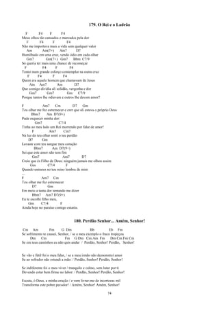 179. O Rei e o Ladrão
  F         F4     F      F4
Meus olhos tão cansados e marcados pela dor
   F        F4       F        F4
Não me importava mais a vida sem qualquer valor
   Am         Am(7+)     Am7        D7
Humilhado em uma cruz, vendo ódio em cada olhar
   Gm7          Gm(7+) Gm7         Bbm C7/9
Só queria ter mais uma chance de recomeçar
 F            F4       F        F4
Tentei num grande esforço contemplar na outra cruz
   F       F4        F      F4
Quem era aquele homem que chamavam de Jesus
     Am Am7             Am         D7
Que comigo dividia ali solidão, vergonha e dor
     Gm7         Gm7           Gm C7/9
Porque tantos lhe odiavam e outros lhe davam amor?

F             Am7      Cm          D7    Gm
Teu olhar me fez estremecer e crer que ali estava o próprio Deus
      Bbm7        Am D7(9+)
Pude esquecer minha dor:
         Gm7              C7/4
Tinha ao meu lado um Rei morrendo por falar de amor!
       F           Am7        Cm7
Na luz do teu olhar sentí o teu perdão
    D7        Gm
Lavaste com teu sangue meu coração
        Bbm7         Am D7(9+)
Sei que este amor não tem fim
       Gm7                   Am7        D7
Creio que és Filho de Deus: ninguém jamais me olhou assim
      Gm          C7/4         F
Quando entrares no teu reino lembra de mim
...
F             Am7 Cm
Teu olhar me fez estremecer
       D7         Gm
Em meio a tanta dor tentando me dizer
       Bbm7 Am7 D7(9+)
Eu te escolhi filho meu,
    Gm        C7/4         F
Ainda hoje no paraíso comigo estarás.


                                   180. Perdão Senhor... Amém, Senhor!
Cm Am             Fm       G Dm               Bb           Eb Fm
Se sofrimento te causei, Senhor, / se a meu exemplo o fraco tropeçou
     Dm Cm                   Fm G Dm Cm Am Fm               Dm Cm Fm Cm
Se em teus caminhos eu não quis andar / Perdão, Senhor! Perdão, Senhor!


Se vão e fútil foi o meu falar, / se a meu irmão não demonstrei amor
Se ao sofredor não estendi a mão: / Perdão, Senhor! Perdão, Senhor!

Se indiferente foi o meu viver / tranquilo e calmo, sem lutar por ti
Devendo estar bem firme no labor: / Perdão, Senhor! Perdão, Senhor!

Escuta, ó Deus, a minha oração / e vem livrar-me de incertezas mil
Transforma este pobre pecador! / Amém, Senhor! Amém, Senhor!

                                                         74
 