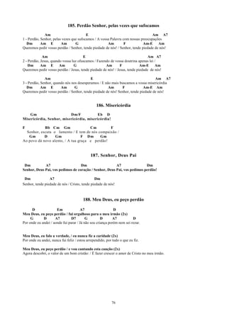 185. Perdão Senhor, pelas vezes que sufocamos
              Am                         E                                        Am A7
1 - Perdão, Senhor, pelas vezes que sufocamos / A vossa Palavra com nossas preocupações
   Dm       Am E         Am       G                   Am         F           Am-E     Am
Queremos pedir vosso perdão / Senhor, tende piedade de nós! / Senhor, tende piedade de nós!

             Am                        E                                         Am A7
2 - Perdão, Jesus, quando vossa luz ofuscamos / Fazendo de vossa doutrina apenas lei /
    Dm      Am E        Am       G                   Am        F            Am-E     Am
Queremos pedir vosso perdão / Jesus, tende piedade de nós! / Jesus, tende piedade de nós!

              Am                           E                                       Am A7
3 - Perdão, Senhor, quando nós nos desesperamos / E não mais buscamos a vossa misericórdia
   Dm       Am E        Am       G                    Am       F            Am-E Am
Queremos pedir vosso perdão / Senhor, tende piedade de nós! Senhor, tende piedade de nós!


                                                 186. Misericórdia
    Gm                    Dm/F            Eb D
Misericórdia, Senhor, misericórdia, misericórdia!

F           Bb Cm Gm                  Cm        F
  Senhor, escuta o lamento / E tem de nós compaixão /
   Gm       D     Gm              F Dm     Gm
Ao povo dá novo alento, / A tua graça e perdão!


                                             187. Senhor, Deus Pai

 Dm          A7                    Dm                   A7                Dm
Senhor, Deus Pai, vos pedimos de coração / Senhor, Deus Pai, vos pedimos perdão!

 Dm              A7                            Dm
Senhor, tende piedade de nós / Cristo, tende piedade de nós!



                                        188. Meu Deus, eu peço perdão

      D               Em              A7                    D
Meu Deus, eu peço perdão / fui orgulhoso para o meu irmão (2x)
     G       D       A7         D7        G         D      A7           D
Por onde eu andei / aonde fui parar / Já não sou criança porém nem sei rezar.


Meu Deus, eu falo a verdade, / eu nunca fiz a caridade (2x)
Por onde eu andei, nunca fui feliz / estou arrependido, por tudo o que eu fiz.

Meu Deus, eu peço perdão / e vou cantando esta canção (2x)
Agora descobri, o valor de um bom cristão: / É fazer crescer o amor de Cristo no meu irmão.




                                                           76
 
