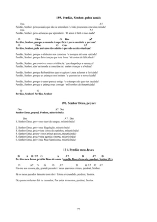 189. Perdão, Senhor, pelos casais
    Dm                                                                      A7
Perdão, Senhor, pelos casais que não se entendem / e não procuram a mesma estrada!
    Dm                                                               A7
Perdão, Senhor, pelas crianças que aprendem: / O amor é fútil e mais nada!

  D              F#m                  G Gm                       A7
Perdão, Senhor, porque o mundo é superfície / para encobrir e parecer!
  D              F#m                G    Gm                  A7
Perdão, Senhor, pelo universo tão adulto / que não aceita obedecer!

Perdão, Senhor, porque o dinheiro nos consome / e compra até uma verdade!
Perdão, Senhor, porque há crianças que tem fome / de restos de felicidade!

Perdão, Senhor, por conviver com a violência / que despedaça a natureza!
Perdão, Senhor, não incomoda a consciência / matar crianças e a beleza!

Perdão, Senhor, porque há bandeiras que se agitam / para aclamar a falsidade!
Perdão, Senhor, porque as crianças nos imitam / e querem ter a nossa idade!

Perdão, Senhor, porque o amor parece antigo / e o tempo não quer ter saudade!
Perdão, Senhor, porque a criança traz consigo / mil sonhos de fraternidade!

   D              D
Perdão, Senhor! Perdão, Senhor


                                           190. Senhor Deus, pequei
 Dm                               A7 Dm
Senhor Deus, pequei, Senhor, misericórdia

       Dm                                    A7 Dm
1. Senhor Deus, por vosso suor de sangue, misericórdia!

2. Senhor Deus, por vossa flagelação, misericórdia!
3. Senhor Deus, pela vossa coroa de espinhos, misericórdia!
4. Senhor Deus, pelos vossos tristes passos, misericórdia!
5. Senhor Deus, pela vossa agonia e morte, misericórdia!
6. Senhor Deus, por vossa Mãe Santíssima, misericórdia!


                                            191. Perdão meu Jesus
 D      A D D7 G                  A       A7           D        A7       D
Perdão meu Jesus, perdão Deus de amor / perdão Deus clemente, perdoai, Senhor (2x)

  D          A7 D         G      D      A7            D        G A7 D A7
Eis-me aos vossos pés, grande pecador / meus enormes crimes, perdoai, Senhor.

Já os meus pecados lamento com dor / Estou arrependido, perdoai, Senhor.

De quanto sofrestes fui eu causador; Por estes tormentos, perdoai, Senhor.




                                                          77
 