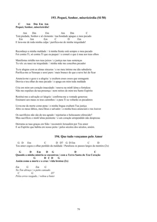 193. Pequei, Senhor, misericórdia (Sl 50)
  C      Am Dm Em Am
Pequei, Senhor, misericórdia!

       Am      Dm          Em             Am      Dm             C
Tem piedade, Senhor e sê clemente / tua bondade apague o meu pecado
   Em        Am          Em         C           D        Em
E lava-me de toda minha culpa / purifica-me de minha iniquidade!


Reconheço a minha maldade: / à minha frente está sempre o meu pecado
Foi contra Ti, só contra Ti que eu pequei / e cometi o que é mau aos teus olhos

Manifestas retidão nos teus juízos / e justiça nas tuas sentenças
Tu vês: eu nasci na iniquidade: / minha mãe me concebeu pecador

Tu te alegras com as almas sinceras / e no meu íntimo me dás sabedoria
Purifica-me co’hissope e serei puro / mais branco do que a neve hei de ficar

Anuncia-me o gozo e a alegria / e exultem esses ossos que esmagaste
Desvia o teu olhar do meu pecado / e apaga em mim toda maldade

Cria em mim um coração imaculado / renova na minh’alma a fortaleza
Não me expulses da tua presença / nem retires de mim teu Santo Espírito

Restitui-me a salvação co’alegria / confirma-me a vontade generosa
Ensinarei aos maus os teus caminhos / e para Ti se voltarão os pecadores

Livra-me da morte como pena / e minha língua exaltará Tua justiça
Abre os meus lábios, meu Deus e salvador / e minha boca anunciará o teu louvor

Os sacrifícios não são do teu agrado / rejeitarias o holocausto oferecido?
Meu sacrifício e minh’alma penitente / e um coração arrependido não desprezas

Derrama as tuas graças em Sião / reconstrói Jerusalém por Teu amor
E ao Espírito que habita em nosso peito / pelos séculos dos séculos, amém.


                                    194. Que tudo vençamos pelo Amor
 G D      Em             C         D D7 G D Em                    C        D
Teu amor cegou o olhar perdido da maldade / Paralisou os passos largos da mentira (2x)

  G        D    Em       D      G                D               C
Quando a minha miséria se encontrou / com a Terra Santa do Teu Coração
              G         D C D        G
Assim como a morte e a cruz / vida brotou (2x)

Em        G       Em       G
No Teu abraço / o peito cansado
 C             G                 D7
Pelos erros rasgado, / voltou a bater




                                                          79
 