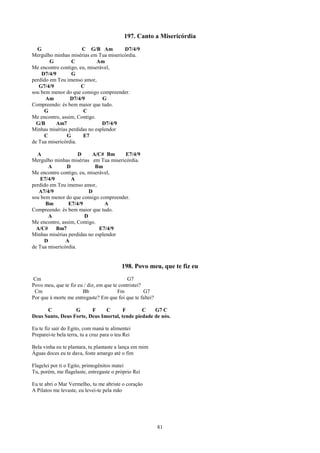 197. Canto a Misericórdia
  G                   C G/B Am         D7/4/9
Mergulho minhas misérias em Tua misericórdia.
        G        C           Am
Me encontro contigo, eu, miserável,
    D7/4/9       G
perdido em Teu imenso amor,
   G7/4/9             C
sou bem menor do que consigo compreender.
      Am         D7/4/9        G
Compreendo: és bem maior que tudo.
     G                 C
Me encontro, assim, Contigo.
  G/B     Am7                  D7/4/9
Minhas misérias perdidas no esplendor
     C         G       E7
de Tua misericórdia.

  A                  D     A/C# Bm     E7/4/9
Mergulho minhas misérias em Tua misericórdia.
       A       D            Bm
Me encontro contigo, eu, miserável,
    E7/4/9       A
perdido em Teu imenso amor,
   A7/4/9                D
sou bem menor do que consigo compreender.
      Bm        E7/4/9          A
Compreendo: és bem maior que tudo.
       A               D
Me encontro, assim, Contigo.
  A/C#     Bm7                E7/4/9
Minhas misérias perdidas no esplendor
     D         A
de Tua misericórdia.


                                           198. Povo meu, que te fiz eu
Cm                                           G7
Povo meu, que te fiz eu / diz, em que te contristei?
 Cm                    Bb               Fm           G7
Por que à morte me entregaste? Em que foi que te faltei?

      C           G      F     C       F       C    G7 C
Deus Santo, Deus Forte, Deus Imortal, tende piedade de nós.

Eu te fiz sair do Egito, com maná te alimentei
Preparei-te bela terra, tu a cruz para o teu Rei

Bela vinha eu te plantara, tu plantaste a lança em mim
Águas doces eu te dava, foste amargo até o fim

Flagelei por ti o Egito, primogênitos matei
Tu, porém, me flagelaste, entregaste o próprio Rei

Eu te abri o Mar Vermelho, tu me abriste o coração
A Pilatos me levaste, eu levei-te pela mão




                                                           81
 