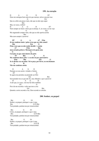 199. Ao coração
D           A             G         D                  D7
Deus me entregou bem mais do que mereço, talvez seja por isso
                           G                      Em
Que eu cobre um pouco mais, não que eu não seja capaz
                  Bm
Mas, às vezes, é difícil
D                 A       G         D                    D7
Nem sempre sei fazer o bem que eu desejo. E, às vezes, eu me vejo
                         G                         Em
Me enganando sempre mais, não que eu não queria acertar
                     Bm
Mas nem sempre é possível

    D7          G           A           A7 F#m
Já me condeno tanto / pelos erros que na vida cometi
    Bm                       Em          G
Pelas vezes que eu não soube decidir / e assim
       A7              F#m               Bm
meu coração gritava / Desespero de quem ama
   G                         A
Coração, tu que estás dentro do peito
        F#         Bm             A             G
Me condenas desse jeito / e eu não sei por qual motivo
      F#m          Bm                     Em             G
Se és divina voz em mim / Só te peço, por favor, eu sou humano
      A            D
Não me condenes assim

    D             A       G        D
Humano eu sou assim: virtudes e limites
    D7                                  G
Se agora me permites eu pretendo ser feliz
                            Em                        Bm
Sem prender-me ao que não fiz, mas olhando o que é possível
    D                 A       G           D
A dor que, às vezes, vem me faz feliz também
              D7                        G
Pois ela me recorda o valor que tem a cruz
                         Em                   Bm
Quando a noite esconde a luz, Deus acende as estrelas


                                             200. Senhor, eu pequei
 Bm                 G           F#
Senhor, eu pequei, pratiquei o que é mau
Bm                                 G F# Bm
Tem piedade, perdoai-me por misericórdia!

 Bm                 G           F#
Cristo, eu pequei, pratiquei o que é mau
 Bm                                  G F# Bm
Tem piedade, perdoai-me por misericórdia!

 Bm                 G          F#
Senhor, eu pequei, pratiquei o que é mau
 Bm                                 G F# B
Tem piedade, perdoai-me por misericórdia!



                                                        82
 