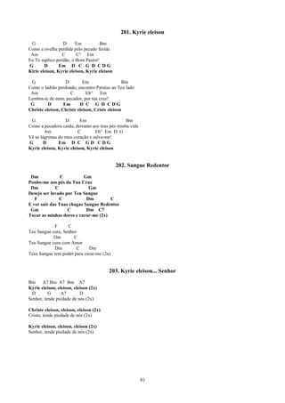 201. Kyrie eleison
 G               D      Em          Bm
Como a ovelha perdida pelo pecado ferida
 Am              C       C° Em
Eu Te suplico perdão, ó Bom Pastor!
G       D       Em D C G D C D G
Kirie eleison, Kyrie eleison, Kyrie eleison

 G                 D        Em                  Bm
Como o ladrão perdoado, encontro Paraíso ao Teu lado
 Am                  C        Eb°    Em
Lembra-te de mim, pecador, por tua cruz!
 G        D       Em      D C G D CDG
Christe eleison, Christe eleison, Criste eleison

 G                D       Em                    Bm
Como a pecadora caída, derramo aos teus pés minha vida
        Am               C       Eb° Em D G
Vê as lágrimas do meu coração e salva-me!
G       D      Em D C G D C D G
Kyrie eleison, Kyrie eleison, Kyrie eleison


                                              202. Sangue Redentor
 Dm             C          Gm
Ponho-me aos pés da Tua Cruz
 Dm          C               Gm
Desejo ser lavado por Teu Sangue
   F           C            Dm        C
E ver sair das Tuas chagas Sangue Redentor
 Gm                C        Dm C7
Tocar as minhas dores e curar-me (2x)

            F      C
Teu Sangue cura, Senhor
            Dm        C
Teu Sangue cura com Amor
            Dm         C     Dm
Teus Sangue tem poder para curar-me (2x)


                                         203. Kyrie eleison... Senhor
Bm     A7 Bm A7 Bm A7
Kyrie eleison, eleison, eleison (2x)
 D        G      A7        D
Senhor, tende piedade de nós (2x)

Christe eleison, eleison, eleison (2x)
Cristo, tende piedade de nós (2x)

Kyrie eleison, eleison, eleison (2x)
Senhor, tende piedade de nós (2x)




                                                         83
 