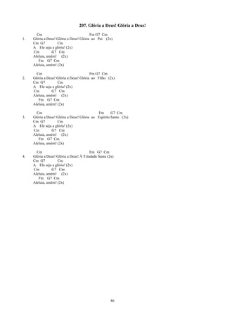 207. Glória a Deus! Glória a Deus!
       Cm                                Fm G7 Cm
1.   Glória a Deus! Glória a Deus! Glória ao Pai (2x)
     Cm G7          Cm
     A Ele seja a glória! (2x)
     Cm         G7 Cm
     Aleluia, amém! (2x)
        Fm G7 Cm
     Aleluia, amém! (2x)

       Cm                                Fm G7 Cm
2.   Glória a Deus! Glória a Deus! Glória ao Filho (2x)
     Cm G7          Cm
     A Ele seja a glória! (2x)
     Cm         G7 Cm
     Aleluia, amém! (2x)
        Fm G7 Cm
     Aleluia, amém! (2x)

       Cm                                     Fm      G7 Cm
3.   Glória a Deus! Glória a Deus! Glória ao Espírito Santo (2x)
     Cm G7          Cm
     A Ele seja a glória! (2x)
     Cm         G7 Cm
     Aleluia, amém! (2x)
        Fm G7 Cm
     Aleluia, amém! (2x)

       Cm                                Fm G7 Cm
4.   Glória a Deus! Glória a Deus! À Trindade Santa (2x)
     Cm G7          Cm
     A Ela seja a glória! (2x)
     Cm         G7 Cm
     Aleluia, amém! (2x)
        Fm G7 Cm
     Aleluia, amém! (2x)




                                                      86
 