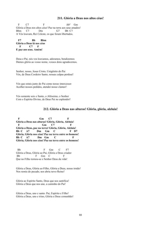 211. Glória a Deus nos altos céus!
 F       C7              F                     Abº Gm
Glória a Deus nos altos céus! Paz na terra aos seus amados!
Bbm      C7          Dm              G7       Bb C7
A Vós louvam, Rei Celeste, os que foram libertados.

 F7          Bb       Bbm
Glória a Deus lá nos céus
   F       C7     F
E paz aos seus. Amém!


Deus e Pai, nós vos louvamos, adoramos, bendizemos
Damos glória ao vosso nome, vossos dons agradecemos.


Senhor, nosso, Jesus Cristo, Unigênito do Pai
Vós, de Deus Cordeiro Santo, nossas culpas perdoai!


Vós que estais junto do Pai como nosso intercessor
Acolhei nossos pedidos, atendei nosso clamor!


Vós somente sois o Santo, o Altíssimo, o Senhor
Com o Espírito Divino, de Deus Pai no esplendor!


                         212. Glória a Deus nas alturas! Glória, glória, aleluia!

 F                  Gm      C7               F
Glória a Deus nas alturas! Glória, Glória, Aleluia!
 F                     Gm     C7                F
Glória a Deus, paz na terra! Glória, Glória, Aleluia!
Bb C A7           Dm Gm          C             F D7
Glória, Glória nos céus! Paz na terra entre os homens!
Bb C A7            Dm Gm          C               F
Glória, Glória nos céus! Paz na terra entre os homens!


 Bb                      F     Gm       C     F7
Glória a Deus, Glória ao Pai, Glória a Deus criador
Bb               F     Gm C                F
Que no Filho tornou-se o Senhor Deus da vida!


Glória a Deus, Glória ao Filho, Glória a Deus, nosso irmão!
Nos remiu do pecado, nos abriu novo Reino!


Glória ao Espírito Santo, Deus que nos santifica!
Glória a Deus que nos une, a caminho do Pai!


Glória a Deus, uno e santo: Pai, Espírito e Filho!
Glória a Deus, uno e trino, Glória a Deus comunhão!




                                                         88
 