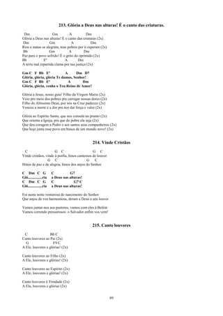213. Glória a Deus nas alturas! É o canto das criaturas.
 Dm                 Gm          A          Dm
Glória a Deus nas alturas! É o canto das criaturas (2x)
Dm                Gm             A             Dm
Rios e matas se alegram, teus pobres por ti esperam (2x)
Bb                Gm           A          Dm
Paz para o povo sofrido! É o grito do oprimido (2x)
Bb            Eº            A        Dm
A terra mal repartida clama por tua justiça (2x)

Gm C F Bb Eº                A     Dm D7
Glória, glória, glória Te damos, Senhor!
Gm C F Bb Eº                  A       Dm
Glória, glória, venha o Teu Reino de Amor!

Glória a Jesus, nosso guia! Filho da Virgem Maria (2x)
Veio pro meio dos pobres pra carregar nossas dores (2x)
Filho do Altíssimo Deus, por nós na Cruz padeceu (2x)
Venceu a morte e a dor pra nos dar força e valor (2x)

Glória ao Espírito Santo, que nos consola no pranto (2x)
Que orienta a Igreja, pra que do pobre ela seja (2x)
Que deu coragem a Pedro e aos santos seus companheiros (2x)
Que hoje junta esse povo em busca de um mundo novo! (2x)


                                              214. Vinde Cristãos
 C                    G C                      G C
Vinde cristãos, vinde à porfia, hinos cantemos de louvor
                 G C                       G    C
Hinos de paz e de alegria, hinos dos anjos do Senhor.

C Dm C G                C          G7
Gló...............ria   a Deus nas alturas!
C Dm C G                C             G7 C
Gló...............ria   a Deus nas alturas!

Foi nesta noite venturosa do nascimento do Senhor
Que anjos de voz harmoniosa, deram a Deus o seu louvor

Vamos juntar-nos aos pastores, vamos com eles à Belém
Vamos correndo pressurosos: o Salvador enfim vos vem!


                                              215. Canto louvores
 C                Bb C
Canto louvores ao Pai (2x)
  G                  F9 C
A Ele, louvores e glórias! (2x)

Canto louvores ao Filho (2x)
A Ele, louvores e glórias! (2x)

Canto louvores ao Espírito (2x)
A Ele, louvores e glórias! (2x)

Canto louvores à Trindade (2x)
A Ela, louvores e glórias (2x)


                                                           89
 