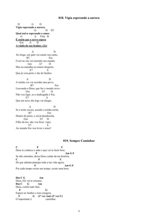 018. Vigia esperando a aurora
 D            G      D
Vigia esperando a aurora,
                G         D D7
Qual noiva esperando o amor.
    G           A    F#m B
É assim que o servo espera
   Em       A     D
A vinda do seu Senhor. (2x)

               A                   D
Ao longe, um galo vai cantar seu canto,
          B7                   Em
O sol no céu vai estender seu mando,
           Gm         A7       D
Mas na muralha eu estarei desperto,
             E7              A
Que já vem perto o dia do Senhor.

         A                    D
A minha voz vai acordar meu povo,
             B7                      Em
Louvando a Deus, que faz o mundo novo.
        Gm              A7      D
Não vou ligar, se a madrugada é fria,
        E7                 A
Que um novo dia logo vai chegar.

             A                      D
Se é noite escura, acendo a minha tocha,
            B7                 Em
Dentro do peito, o sol já desabrocha.
       Gm              A7      D
Filho da luz, não vou ficar: vigio.
            E7                A
Ao mundo frio vou levar o amor!



                                             019. Sempre Caminhar
C                  F                       C
Deus te conhece e sabe o que vai te fazer bem.
                  F                            Am G F
Se não entendes, deixa Deus cuidar da tua história.
C                    F                    C
De que adianta planejar toda a tua vida agora,
                 F                             Am G F
Pra cada tempo existe um tempo, existe uma hora.


Dm C G                 Am
Deus, Ele vai te orientar,
Dm C      G          Am
Deus, confia tudo fará.
   F                       G
Espera no Senhor e tem coragem,
  F             G (1ª vez Am) (2ª vez C)
O importante é             caminhar.



                                                        9
 