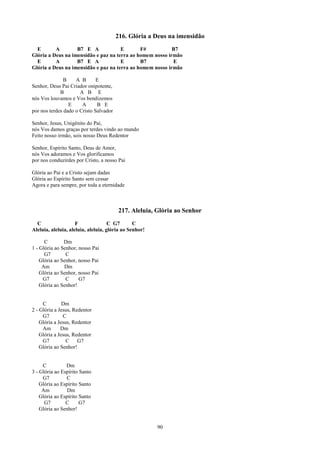 216. Glória a Deus na imensidão
  E       A        B7 E A             E       F#           B7
Glória a Deus na imensidão e paz na terra ao homem nosso irmão
  E       A        B7 E A             E       B7           E
Glória a Deus na imensidão e paz na terra ao homem nosso irmão

               B    A B       E
Senhor, Deus Pai Criador onipotente,
             B        A B E
nós Vos louvamos e Vos bendizemos
                 E     A      B E
por nos terdes dado o Cristo Salvador

Senhor, Jesus, Unigênito do Pai,
nós Vos damos graças por terdes vindo ao mundo
Feito nosso irmão, sois nosso Deus Redentor

Senhor, Espírito Santo, Deus de Amor,
nós Vos adoramos e Vos glorificamos
por nos conduzirdes por Cristo, a nosso Pai

Glória ao Pai e a Cristo sejam dadas
Glória ao Espírito Santo sem cessar
Agora e para sempre, por toda a eternidade



                                        217. Aleluia, Glória ao Senhor
  C                  F               C G7       C
Aleluia, aleluia, aleluia, aleluia, glória ao Senhor!

      C        Dm
1 - Glória ao Senhor, nosso Pai
      G7        C
    Glória ao Senhor, nosso Pai
     Am        Dm
    Glória ao Senhor, nosso Pai
     G7         C     G7
    Glória ao Senhor!


     C         Dm
2 - Glória a Jesus, Redentor
     G7        C
    Glória a Jesus, Redentor
     Am       Dm
    Glória a Jesus, Redentor
     G7          C    G7
    Glória ao Senhor!


     C          Dm
3 - Glória ao Espírito Santo
     G7         C
    Glória ao Espírito Santo
     Am          Dm
    Glória ao Espírito Santo
      G7        C      G7
    Glória ao Senhor!


                                                        90
 