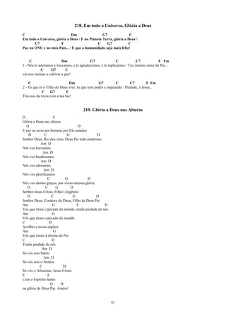 218. Em todo o Universo, Glória a Deus
C                            Dm                  G7               C
Em todo o Universo, glória a Deus / E no Planeta Terra, glória a Deus /
       C7              F                      C     G7           C
Paz na ONU e no meu País... / E que a humanidade seja mais feliz!


     C                     Dm              G7               C            C7           F Fm
1 - Nós te adoramos e louvamos, e te agradecemos, e te suplicamos / Teu imenso amor de Pai...
            C      G7         C
vai nos ensinar a cultivar a paz!

    C                          Dm                 G7         C         C7         F Fm
2 - Tu que és o Filho de Deus vivo, tu que tens poder e majestade / Piedade, ó Jesus...
             C     G7        C
Tira-nos da treva com a tua luz!


                                       219. Glória a Deus nas Alturas
D                    C
Glória a Deus nas alturas
  G                                 D
E paz na terra aos homens por Ele amados
    D          C              G                D
Senhor Deus, Rei dos céus, Deus Pai todo poderoso
            Am D
Nós vos louvamos
              Am D
Nós vos bendizemos
            Am D
Nós vos adoramos
              Am D
Nós vos glorificamos
                 C           G           D
Nós vos damos graças, por vossa imensa glória.
   D           C       G        D
Senhor Jesus Cristo, Filho Unigênito
   D               C             G             D
Senhor Deus, Cordeiro de Deus, Filho de Deus Pai
Am                  G              C                D
Vós que tirais o pecado do mundo, tende piedade de nós
Am                  G
Vós que tirais o pecado do mundo
C                 D
Acolhei a nossa súplica
Am                   G
Vós que estais à direita do Pai
C                   D
Tende piedade de nós
             Am D
Só vós sois Santo
              Am D
Só vós sois o Senhor
            C               D
Só vós o Altíssimo, Jesus Cristo
E               A
Com o Espírito Santo
                   G      D
na glória de Deus Pai. Amém!


                                                         91
 