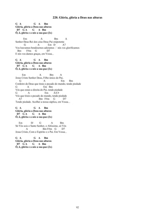 220. Glória, glória a Deus nas alturas
G A               G A       Bm
Glória, glória a Deus nas alturas
 D7 G A          G    A Bm
Ô, ô, glória e a nós a sua paz (2x)

       Em             A             Bm       A
Senhor Deus Rei dos céus Deus Pai onipotente
        G          A         Em D         A7
Vos louvamos bendizemos adoramos / nós vos glorificamos
  Bm      F#m G             D7
E nós vos damos graças, em Vossa...

G A               G A       Bm
Glória, glória a Deus nas alturas
 D7 G A          G    A Bm
Ô, ô, glória e a nós a sua paz (2x)

      Em                A          Bm       A
Jesus Cristo Senhor Deus, Filho único do Pai,
    G                       A                Em   Bm
Cordeiro de Deus que tirais o pecado do mundo, tende piedade
G          A                Em Bm
Vós que estais a direita do Pai, tende piedade
G           A                Em       A/C#
Vós que tirais o pecado do mundo, tende piedade
   A7                  Bm F#m         G        D7
Tende piedade. Acolhei a nossa súplica, em Vossa...

G A               G A       Bm
Glória, glória a Deus nas alturas
 D7 G A          G    A Bm
Ô, ô, glória e a nós a sua paz (2x)

   Em          D/     G           A       Bm
Só Vós sois o Santo Senhor, o Altíssimo, só Vós
          A              Bm F#m G           D7
Jesus Cristo, Com o Espírito e o Pai. Em Vossa...

G A               G A       Bm
Glória, glória a Deus nas alturas
 D7 G A          G    A Bm
Ô, ô, glória e a nós a sua paz (2x)




                                                       92
 