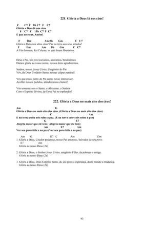 221. Glória a Deus lá nos céus!
F     C7 F Bb C7 F C7
Glória a Deus lá nos céus
   F C7 F Bb C7 F C7
E paz aos seus. Amém!

 F        Dm             Am Bb        Gm              C C7
Glória a Deus nos altos céus! Paz na terra aos seus amados!
 F       Dm            Am      Bb      Gm           C C7
A Vós louvam, Rei Celeste, os que foram libertados.


Deus e Pai, nós vos louvamos, adoramos, bendizemos
Damos glória ao vosso nome, vossos dons agradecemos.

Senhor, nosso, Jesus Cristo, Unigênito do Pai
Vós, de Deus Cordeiro Santo, nossas culpas perdoai!

Vós que estais junto do Pai como nosso intercessor
Acolhei nossos pedidos, atendei nosso clamor!

Vós somente sois o Santo, o Altíssimo, o Senhor
Com o Espírito Divino, de Deus Pai no esplendor!


                                 222. Glória a Deus no mais alto dos céus!
Am                                G
Glória a Deus no mais alto dos céus. (Glória a Deus no mais alto dos céus)
                             C                                  Am
E na terra entre nós reine a paz. (E na terra entre nós reine a paz)
                        G                           E7
Alegria maior que ele tem ( Alegria maior que ele tem)
                        Am             E7            Am
Ver seu povo feliz e na paz (Ver seu povo feliz e na paz)

    Am       G                G7 C              Am                      Dm
1. Glória a Deus, Criador poderoso, nosso Pai amoroso, Salvador de seu povo.
    E7             Am
   Glória ao nosso Deus (2x)

2. Glória a Deus, o Senhor Jesus Cristo, unigênito Filho, da pobreza o amigo.
   Glória ao nosso Deus (2x)

3. Glória a Deus, Deus Espírito Santo, do seu povo a esperança, deste mundo a mudança.
   Glória ao nosso Deus (2x)




                                                          93
 