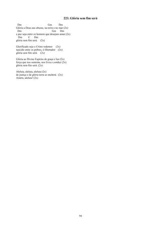 223. Glória sem fim será
 Dm                           Gm         Dm
Glória a Deus nas alturas, na terra e no mar (2x)
 Dm                               Gm Dm
e paz seja entre os homens que desejam amar (2x)
  Dm        C     Dm
glória sem fim será. (2x)

Glorificado seja o Cristo redentor (2x)
nascido entre os pobres, ó libertador (2x)
glória sem fim será. (2x)

Glória ao Divino Espírito de graça e luz (2x)
força que nos sustenta, nos livra e conduz (2x)
glória sem fim será. (2x)

Aleluia, aleluia, aleluia (2x)
de justiça e de glória terra se encherá. (2x)
Amém, aleluia! (2x)




                                                           94
 