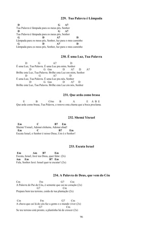 229. Tua Palavra é Lâmpada
 D                                  G     A7
Tua Palavra é lâmpada para os meus pés, Senhor
 D                                  G     A7
Tua Palavra é lâmpada para os meus pés, Senhor
 G                    D            A7              D
Lâmpada para os meus pés, Senhor, luz para o meu caminho
 G                    D            A7              D
Lâmpada para os meus pés, Senhor, luz para o meu caminho


                                          230. É uma Luz, Tua Palavra
        D           G             A7             D
É uma Luz, Tua Palavra. É uma Luz pra mim, Senhor
            D            G Gm              D     A7      D   A7
Brilhe esta Luz, Tua Palavra. Brilhe esta Luz em mim, Senhor
        D           G             A7            D
É uma Luz, Tua Palavra. É uma Luz pra nós, Senhor
            D            G Gm              D     A7     D
Brilhe esta Luz, Tua Palavra. Brilhe esta Luz em nós, Senhor


                                            231. Que arda como brasa
     E          B          C#m        B           A          E A B E
Que arda como brasa, Tua Palavra, e renove esta chama que a boca proclama.



                                                  232. Shemá Yisrael
 Em                C              B7     Em
Shemá Yisrael, Adonai elohenu, Adonai ehad!
 Em                C                  B7       Em
Escuta Israel, o Senhor é nosso Deus, Um é o Senhor!



                                                  233. Escuta Israel
Em              Am       B7         Em
Escuta, Israel, Javé teu Deus, quer falar. (2x)
Am Em                          B7 Em
Fala, Senhor Javé: Israel quer te escutar! (2x)



                                  234. A Palavra de Deus, que vem do Céu
Cm                   Fm                  G7      Cm
A Palavra do Pai do Céu, é semente que cai no coração (2x)
                  G7                      Cm
Prepara bem teu terreno, cuida de tua plantação (2x)


Cm                     Fm                  G7      Cm
A chuva que cai lá do céu faz a gente e o mundo viver (2x)
                     G7                        Cm
Se teu terreno está pronto, a plantinha há de crescer (2x)

                                                          96
 