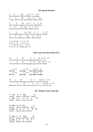 239. Buscai Primeiro
C      G         Am         Em F C       G G7
Buscai primeiro o Reino de Deus e a sua justiça
C        G        Am          Em F C           G7 C
E tudo o mais vos será acrescentado. Aleluia, aleluia.

C         G       Am     Em F        C      G G7
Não só de pão o Homem viverá mas de toda palavra
C       G        Am Em        F C G7 C
Que procede da boca de Deus. Aleluia, aleluia.

C          G           Am Em         F     C        G G7
Se vos perseguem por causa de mim, não esqueçais o porquê.
C        G     Am          Em      F C G7 C
Não é o servo maior que o Senhor. Aleluia, aleluia.

C G Am Em              F C G G7
A..le..lu......ia,     a....le...lu...ia
C G Am Em             F C           G7 C
A...le...lu.....ia,   aleluia, alelu....ia.


                                              240. Como são belos (Isaías 52,7)

G7        C        D7         G     E     Am D7 G G7
Como são belos os pés do mensageiro que anuncia a paz
          C        D7         G     E7     Am D7 G G7
Como são belos os pés do mensageiro que anuncia o Senhor


     C Cm                   G Em       Am D7 G
Ele vive              Ele reina  Ele é Deus e Senhor.
     C Cm                   G Em       Am D7 G
Ele vive              Ele reina  Ele é Deus e Senhor.


G7      C       D7                G E          Am D7 G G7
O meu Senhor chegou com toda glória vivo ele está Ele está
            C        D7             G      E7         Am D7 G G7
Bem junto a nós seu corpo santo a nos tocar. E vivo eu sei, Ele está.


                                               241. Aleluia! Cristo é meu Rei
C Em        F C Dm                  G
Aleluia, aleluia a minh’alma abrirei.
C Em       F C       F     G    C     A7
Aleluia, aleluia, Cristo é meu Rei!


D F#m G D Em                          A
Aleluia, aleluia a minh’alma abrirei.
D F#m G D             G     A       D   B7
Aleluia, aleluia, Cristo é meu Rei!


E G#m         A     E     F#m           B
Aleluia,      aleluia a minh’alma abrirei.
E G#m        A E         A      B     E
Aleluia,     aleluia, Cristo é meu Rei!
                                                             98
 