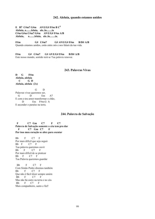 242. Aleluia, quando estamos unidos


E B7 C#m7 G#m A9 E/G# F#m B C0
Aleluia, a........leluia, ale..lu........ia
C#m G#m C#m7 G#m A9 E/G# F#m A/B
Aleluia,     a........leluia, ale..lu........ia.

F#m             G# C#m7             G# A9 E/G# F#m          B/D# A/B
Quando estamos unidos, estás entre nós e nos falará da tua vida.


F#m         G# C#m7        G# A9 E/G# F#m         B/D# A/B
Este nosso mundo, sentido terá se Tua palavra renovar.




                                                   243. Palavras Vivas
D    G       F#m
Aleluia, aleluia
   C        G D
Aleluia, aleluia (2x)

                  G       D
Palavras vivas queremos ser,
  G          D           Em    A7
E com o teu amor transformar o chão,
      D         Em F#m G A
E ascender o paraíso na terra.


                                            244. Palavra de Salvação

 F        C7 Gm        C7      F     C7
Palavra de Salvação somente o céu tem pra dar
  F        C7 Gm C7          F
Por isso meu coração se abre para escutar

Bb      F       C7     F
Por mais difícil que seja seguir
Bb F        C7      F
Tua palavra queremos ouvir
Bb     F        C7      F
Por mais difícil de se praticar
Bb    F      C7      F
Tua Palavra queremos guardar

 Bb      F       C7     F
Com Simão Pedro diremos também
Bb     F        C7     F
Que não é fácil dizer sempre amém
Bb     F        C7      F
Mas não há outro na terra e no céu
Bb     F      C7      F
Mais companheiro, santo e fiel!




                                                           99
 