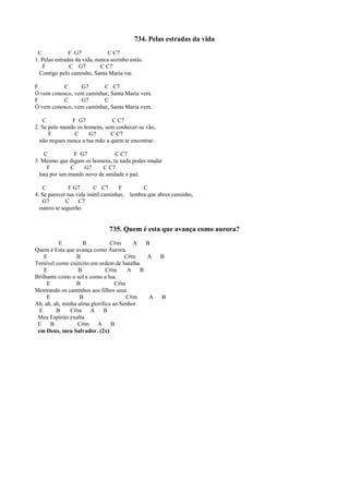734. Pelas estradas da vida
C F G7 C C7
1. Pelas estradas da vida, nunca sozinho estás.
F C G7 C C7
Contigo pelo caminho, Santa Maria vai.
F C G7 C C7
Ó vem conosco, vem caminhar, Santa Maria vem.
F C G7 C
Ó vem conosco, vem caminhar, Santa Maria vem.
C F G7 C C7
2. Se pelo mundo os homens, sem conhecer-se vão,
F C G7 C C7
não negues nunca a tua mão a quem te encontrar.
C F G7 C C7
3. Mesmo que digam os homens, tu nada podes mudar
F C G7 C C7
luta por um mundo novo de unidade e paz.
C F G7 C C7 F C
4. Se parecer tua vida inútil caminhar, lembra que abres caminho,
G7 C C7
outros te seguirão.
735. Quem é esta que avança como aurora?
E B C#m A B
Quem é Esta que avança como Aurora.
E B C#m A B
Temível como exército em ordem de batalha.
E B C#m A B
Brilhante como o sol e como a lua.
E B C#m
Mostrando os caminhos aos filhos seus.
E B C#m A B
Ah, ah, ah, minha alma glorifica ao Senhor.
E B C#m A B
Meu Espírito exulta
E B C#m A B
em Deus, meu Salvador. (2x)
 