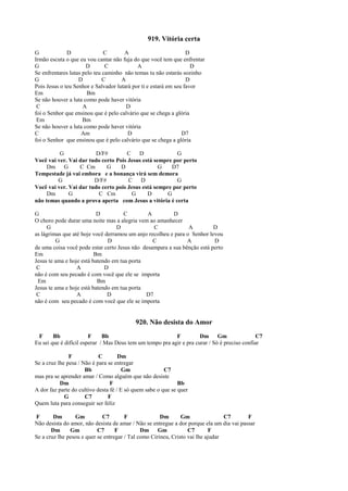 919. Vitória certa
G D C A D
Irmão escuta o que eu vou cantar não fuja do que você tem que enfrentar
G D C A D
Se enfrentares lutas pelo teu caminho não temas tu não estarás sozinho
G D C A D
Pois Jesus o teu Senhor e Salvador lutará por ti e estará em seu favor
Em Bm
Se não houver a luta como pode haver vitória
C A D
foi o Senhor que ensinou que é pelo calvário que se chega a glória
Em Bm
Se não houver a luta como pode haver vitória
C Am D D7
foi o Senhor que ensinou que é pelo calvário que se chega a glória
G D/F# C D G
Você vai ver. Vai dar tudo certo Pois Jesus está sempre por perto
Dm G C Cm G D G D7
Tempestade já vai embora e a bonança virá sem demora
G D/F# C D G
Você vai ver. Vai dar tudo certo pois Jesus está sempre por perto
Dm G C Cm G D G
não temas quando a prova aperta com Jesus a vitória é certa
G D C A D
O choro pode durar uma noite mas a alegria vem ao amanhecer
G D C A D
as lágrimas que até hoje você derramou um anjo recolheu e para o Senhor levou
G D C A D
de uma coisa você pode estar certo Jesus não desampara a sua bênção está perto
Em Bm
Jesus te ama e hoje está batendo em tua porta
C A D
não é com seu pecado é com você que ele se importa
Em Bm
Jesus te ama e hoje está batendo em tua porta
C A D D7
não é com seu pecado é com você que ele se importa
920. Não desista do Amor
F Bb F Bb F Dm Gm C7
Eu sei que é difícil esperar / Mas Deus tem um tempo pra agir e pra curar / Só é preciso confiar
F C Dm
Se a cruz lhe pesa / Não é para se entregar
Bb Gm C7
mas pra se aprender amar / Como alguém que não desiste
Dm F Bb
A dor faz parte do cultivo desta fé / E só quem sabe o que se quer
G C7 F
Quem luta para conseguir ser feliz
F Dm Gm C7 F Dm Gm C7 F
Não desista do amor, não desista de amar / Não se entregue a dor porque ela um dia vai passar
Dm Gm C7 F Dm Gm C7 F
Se a cruz lhe pesou e quer se entregar / Tal como Cirineu, Cristo vai lhe ajudar
 