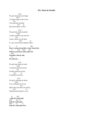 921. Ponto de Partida
Cm7
Pra quê tanta pressa de chegar
G#7+
A nenhum lugar se não se tem
Fm
Convicção pra acreditar
G5+ G
Que quem espera vê além
Cm7
Pra quê tanto medo de perder
G#m
A gente só perde o que não tem
Fm
O que é eterno vem de Deus
G5+ G
E o que vem de Deus ninguém detém
C A Dm
Deus é o ponto de partida e onde vamos ficar
F G/F Em7 Am
Pobreza ou fartura, d’Ele tudo virá
Dm
Princípio e fim da vida
G
Ele tudo dá.....
Cm7
Pra quê tanto medo de sofrer
G#m
A semente morre pra nascer
Fm
Só Deus mensura sua dor
G5+ G
E multiplica em amor
Cm7
Pra quê a vergonha de chorar
G#m
É só o princípio do crescer
Fm
Quem ama essa marca de criança
G5+ G
Simplesmente aprende a viver
G G/F
...tudo dá e tudo pode
Em7 A5+ A
tudo dá e tudo pode
Dm7 G C
tudo dá e tudo pode tirar
 