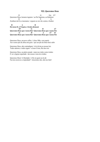 922. Queremos Deus
D G Em G7
Queremos Deus, homens ingratos / ao Pai Supremo, ao Redentor
D E A
Zombam da fé os insensatos / erguem-se em vão contra o Senhor
D A D
Da nossa fé, ó Virgem, o brado abençoai
D7 G D A7
Queremos Deus que é nosso Rei / Queremos Deus que é nosso Pai
G D A A7 D
Queremos Deus que é nosso Rei / Queremos Deus que é nosso Pai
Queremos Deus, um povo aflito / ó doce Mãe, vem repetir
Aos vossos pés de alma este grito / que aos pés de Deus farei subir
Queremos Deus, não contradigam / à lei divina as nossas leis
Todos adorem, e todos sigam / a Jesus Cristo, Rei dos reis
Queremos Deus, na pátria amada / amar-nos todos como irmãos
E ver a Igreja respeitada / são nossos votos de cristãos
Queremos Deus! A liberdade / é Ele só quem no-la dá
Faz-nos escravos a impiedade? / descrentes não, não nos fará!
 