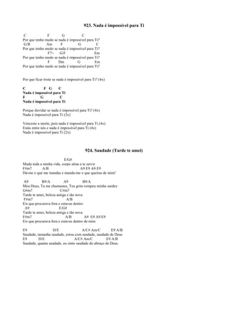 923. Nada é impossível para Ti
C F G C
Por que tenho medo se nada é impossível para Ti?
G/B Am F G C
Por que tenho medo se nada é impossível para Ti?
F7+ G/F Em
Por que tenho medo se nada é impossível para Ti?
F Dm G Em
Por que tenho medo se nada é impossível para Ti?
Por que ficar triste se nada é impossível para Ti? (4x)
C F G C
Nada é impossível para Ti
F G C
Nada é impossível para Ti
Porque duvidar se nada é impossível para Ti? (4x)
Nada é impossível para Ti (2x)
Venceste a morte, pois nada é impossível para Ti (4x)
Estás entre nós e nada é impossível para Ti (4x)
Nada é impossível para Ti (2x)
924. Saudade (Tarde te amei)
E/G#
Muda toda a minha vida, corpo alma a te servir
F#m7 A/B A9 E9 A9 E9
Dá-me o que me mandas e manda-me o que queiras de mim!
A9 B9/A A9 B9/A
Meu Deus, Tu me chamastes, Teu grito rompeu minha surdez
G#m7 C#m7
Tarde te amei, beleza antiga e tão nova
F#m7 A/B
Eis que procurava fora e estavas dentro
A9 E/G#
Tarde te amei, beleza antiga e tão nova
F#m7 A/B A9 E9 A9 E9
Eis que procurava fora e estavas dentro de mim
E9 D/E A/C# Am/C E9 A/B
Saudade, tamanha saudade, estou com saudade, saudade de Deus
E9 D/E A/C# Am/C E9 A/B
Saudade, quanta saudade, eu sinto saudade do abraço de Deus.
 