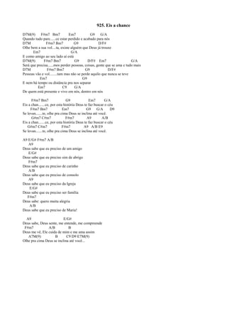 925. Eis a chance
D7M(9) F#m7 Bm7 Em7 G9 G/A
Quando tudo pare......ce estar perdido e acabado para nós
D7M F#m7 Bm7 G9 D/F#
Olhe bem a sua vol....ta, existe alguém que Deus já trouxe
Em7 G/A
E como amigo ao seu lado aí está
D7M(9) F#m7 Bm7 G9 D/F# Em7 G/A
Será que precisa......mos perder pessoas, coisas, gente que se ama e tudo mais
D7M F#m7 Bm7 G9 D/F#
Pessoas vão e vol........tam mas não se perde aquilo que nunca se teve
Em7 G9
E nem há tempo ou distância pra nos separar
Em7 C9 G/A
De quem está presente e vivo em nós, dentro em nós
F#m7 Bm7 G9 Em7 G/A
Eis a chan.......ce, por esta história Deus te faz buscar o céu
F#m7 Bm7 Em7 G9 G/A D9
Se levan.......te, olhe pra cima Deus se inclina até você.
G#m7 C#m7 F#m7 A9 A/B
Eis a chan.......ce, por esta história Deus te faz buscar o céu
G#m7 C#m7 F#m7 A9 A/B E9
Se levan.......te, olhe pra cima Deus se inclina até você.
A9 E/G# F#m7 A/B
A9
Deus sabe que eu preciso de um amigo
E/G#
Deus sabe que eu preciso sim de abrigo
F#m7
Deus sabe que eu preciso de carinho
A/B
Deus sabe que eu preciso de consolo
A9
Deus sabe que eu preciso da Igreja
E/G#
Deus sabe que eu preciso ser família
F#m7
Deus sabe: quero muita alegria
A/B
Deus sabe que eu preciso de Maria!
A9 E/G#
Deus sabe, Deus sente, me entende, me compreende
F#m7 A/B B
Deus me vê, Ele cuida de mim e me ama assim
A7M(9) B C9 D9 E7M(9)
Olhe pra cima Deus se inclina até você...
 