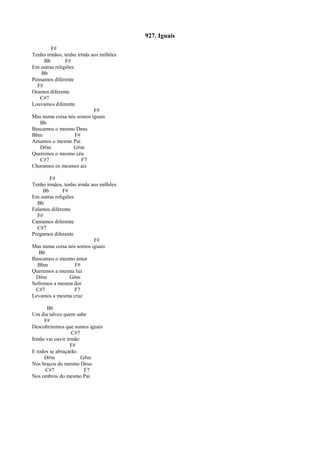 927. Iguais
F#
Tenho irmãos, tenho irmãs aos milhões
Bb F#
Em outras religiões
Bb
Pensamos diferente
F#
Oramos diferente
C#7
Louvamos diferente
F#
Mas numa coisa nós somos iguais
Bb
Buscamos o mesmo Deus
Bbm F#
Amamos o mesmo Pai
D#m G#m
Queremos o mesmo céu
C#7 F7
Choramos os mesmos ais
F#
Tenho irmãos, tenho irmãs aos milhões
Bb F#
Em outras religiões
Bb
Falamos diferente
F#
Cantamos diferente
C#7
Pregamos diferente
F#
Mas numa coisa nós somos iguais
Bb
Buscamos o mesmo amor
Bbm F#
Queremos a mesma luz
D#m G#m
Sofremos a mesma dor
C#7 F7
Levamos a mesma cruz
Bb
Um dia talvez quem sabe
F#
Descobriremos que somos iguais
C#7
Irmão vai ouvir irmão
F#
E todos se abraçarão.
D#m G#m
Nos braços do mesmo Deus
C#7 F7
Nos ombros do mesmo Pai
 