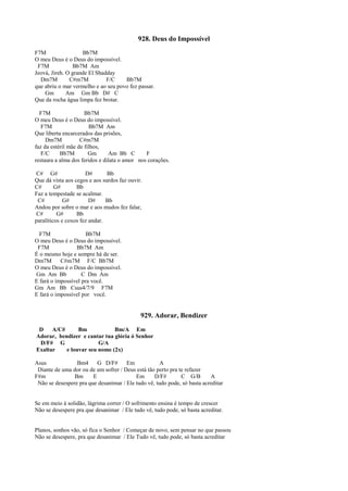 928. Deus do Impossível
F7M Bb7M
O meu Deus é o Deus do impossível.
F7M Bb7M Am
Jeová, Jireh. O grande El Shadday
Dm7M C#m7M F/C Bb7M
que abriu o mar vermelho e ao seu povo fez passar.
Gm Am Gm Bb D# C
Que da rocha água limpa fez brotar.
F7M Bb7M
O meu Deus é o Deus do impossível.
F7M Bb7M Am
Que liberta encarcerados das prisões,
Dm7M C#m7M
faz da estéril mãe de filhos,
F/C Bb7M Gm Am Bb C F
restaura a alma dos feridos e dilata o amor nos corações.
C# G# D# Bb
Que dá vista aos cegos e aos surdos faz ouvir.
C# G# Bb
Faz a tempestade se acalmar.
C# G# D# Bb
Andou por sobre o mar e aos mudos fez falar,
C# G# Bb
paralíticos e coxos fez andar.
F7M Bb7M
O meu Deus é o Deus do impossível.
F7M Bb7M Am
É o mesmo hoje e sempre há de ser.
Dm7M C#m7M F/C Bb7M
O meu Deus é o Deus do impossível.
Gm Am Bb C Dm Am
E fará o impossível pra você.
Gm Am Bb Csus4/7/9 F7M
E fará o impossível por você.
929. Adorar, Bendizer
D A/C# Bm Bm/A Em
Adorar, bendizer e cantar tua glória ó Senhor
D/F# G G/A
Exaltar e louvar seu nome (2x)
Asus Bm4 G D/F# Em A
Diante de uma dor ou de um sofrer / Deus está tão perto pra te refazer
F#m Bm E Em D/F# C G/B A
Não se desespere pra que desanimar / Ele tudo vê, tudo pode, só basta acreditar
Se em meio à solidão, lágrima correr / O sofrimento ensina é tempo de crescer
Não se desespere pra que desanimar / Ele tudo vê, tudo pode, só basta acreditar.
Planos, sonhos vão, só fica o Senhor / Começar de novo, sem pensar no que passou
Não se desespere, pra que desanimar / Ele Tudo vê, tudo pode, só basta acreditar
 