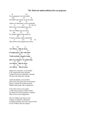 736. Maria de minha infância (Eu era pequeno)
D A7
Eu era pequeno, nem me lembro
Em A7 D
Só lembro que à noite, ao pé da cama
D7 G
Juntava as mãozinhas e rezava apreçado
A A7 D Em A7
Mas rezava como alguém que ama
D A7
Nas Ave-Marias que eu rezava
Em A7 D
Eu sempre engolia umas palavras
D7 G
E muito cansado acabava dormindo
A A7 D A7
Mas dormia como alguém que amava
D D7 G
Ave-Maria, Mãe de Jesus
A A7 D
O tempo passa, não volta mais
D7 G
Tenho saudade daquele tempo
A A7 D
Que eu te chamava de minha mãe
D D7 G
Ave-Maria, Mãe de Jesus
A A7 D
Ave-Maria, Mãe de Jesus
Depois fui crescendo, eu me lembro
E fui esquecendo nossa amizade
Chegava lá em casa chateado e cansado
De rezar não tinha nem vontade
Andei duvidando, eu me lembro
Das coisas mais puras que me ensinaram
Perdi o costume da criança inocente
Minhas mãos quase não se ajuntavam
O teu amor cresce com a gente
A mãe nunca esquece o filho ausente
Eu chego lá em casa chateado e cansado
Mas eu rezo como antigamente
Nas Ave-Marias que hoje eu rezo
Esqueço as palavras e adormeço
E embora cansado, sem rezar como eu devo
Eu de Ti Maria, não me esqueço
 